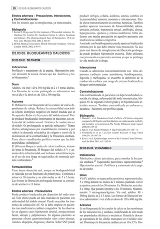 28    O2.03.05. BLOQUEANTES CALCICOS


Efectos adversos – Precauciones, Interacciones,                         producir vértigos, cefalea, acúfenos, astenia, cambios en
y Contraindicaciones                                                    la personalidad, amnesia, insomnio y alucinaciones. Pue-
Son los mismos que la nitroglicerina, ya mencionados.                   de elevar transitoriamente las enzimas hepáticas. También
                                                                        pueden aparecer reacciones de fotosensibilidad, edema,
Bibliografía                                                            urticaria, poliuria, impotencia sexual, ambliopía, disnea,
1. Kerins D. Drugs used for the treatment of Myocardial ischemia. En:   hiperglucemia, epistaxis y eritema multiforme. Debe uti-
   Hardman JG, Limbird LE, Goodman Gilman A, editors. Goodman
   and Gilman´s The pharmacological basis of therapeutics. 10 th ed.
                                                                        lizarse con mucha precaución en aquellos pacientes con
   New york: McGraw-Hill; 2001.p. 845-53                                insuficiencia cardíaca congestiva.
2. British Medical Association. British National Formulary. 43rd ed.    Asociado con betabloqueantes puede aparecer bradicardia
   London: BMA; 2002. p 96-97.                                          extrema por lo que debe tenerse más precaución. Su uso
                                                                        junto con discos de nitroglicerina de liberación prolonga-
O2.03.05. BLOQUEANTES CALCICOS                                          da puede producir hipotensión excesiva. Debe utilizarse
                                                                        con precaución en pacientes ancianos ya que se prolonga
02.03.05.01. DILTIAZEM                                                  la vida media de la droga.

Indicaciones                                                            Interacciones
Profilaxis y tratamiento de la angina. Hipertensión arte-               Cuando se administra concomitantemente con otros de-
rial, demostró la misma eficacia que los diuréticos y be-               presores cardíacos como amiodarona, betabloqueantes,
ta bloqueantes.1                                                        digoxina y mefloquina, se exacerba la depresión de la
                                                                        conducción cardíaca con riesgo de extrema bradicardia y
Dosis                                                                   bloqueo atrioventricular.
Adultos, vía oral: 120 a 360 mg/día en 2 o 3 tomas diarias.
Las fórmulas de acción prolongada se administran una                    Contraindicaciones
vez al día y la dosis es de 120 a 360 mg/día.                           Está contraindicada en pacientes con hipersensibilidad co-
                                                                        nocida a la droga, enfermedad del nodo sinoauricular, blo-
Acciones                                                                queos AV de segundo o tercer grado y en hipotensiones ar-
El Diltiazem es un bloqueante de los canales de calcio de-              teriales severas. También contraindicada en embarazo y
pendientes de voltaje. Reduce la contractilidad miocárdi-               lactancia. Pacientes con porfiria aguda.
ca (efecto inotrópico negativo) en menor medida que el
Verapamilo. Reduce la frecuencia del nódulo sinusal. Pue-               Bibliografía:
de producir bradicardias importantes en pacientes con en-               1. Hanson L. et al. Randomized trial of effects of Calcium antagonist
                                                                           compared with Diuretic and beta blockers on cardiovascular morbility
fermedad del nódulo sinusal. Enlentece la conducción en
                                                                           and mortality in hypertension.The Nordic Diltiazem study. Lancet
el nódulo AV, prolongando su período refractario.3 Tienen                  2000;356:359-64
efectos antianginosos por vasodilatación coronaria y por                2. Falk R. et al. Atrial Fibrilation. N Eng J Med 2001;344:1067-78
reducir la demanda miocárdica de oxígeno a través de la                 3. Abernethy D. et al. Calcium Chanel Blocker. N Eng J Med
disminución de la contractilidad y la frecuencia cardíaca.                 1999,341:19/1447-58
Tiene efecto vasodilatador periférico menor que las dihi-               4. Kizer J. et al. Epidemiologic review of the Calcium Chanel Blocker.
                                                                           Arch Int Med 2001;161:1145-56
dropiridinas (nifedipina).4
El diltiazem bloquea canales de calcio cardíacos, tornan-
                                                                        02.03.05.02. VERAPAMILO
do lenta la frecuencia. El bloqueo del nódulo A-V y au-
mento de la refractariedad, son las bases antiarrítmicas pa-
                                                                        Indicaciones
ra el uso de esta droga en taquicardias de reentrada auri-
                                                                        Fibrilación y aleteo auriculares, para controlar la frecuen-
culo ventriculares.2
                                                                        cia cardíaca.1,3 Taquicardia paroxística supraventricular.4
                                                                        Hipertensión arterial . Profilaxis y tratamiento de la angi-
Farmacocinética
                                                                        na de pecho.
Tiene buena absorción oral, aunque su biodisponibilidad
es reducida por un fenómeno de primer paso. Comienza a                  Dosis
actuar en 30 minutos y su vida media es de 2 a 5 horas.                 Vía IV, adultos, en taquicardia paroxística supraventricular:
Las formas de liberación prolongada demoran su comien-                  5 a 10mg durante no menos de 2 minutos pudiendo volver
zo de acción 6 a 11 horas.                                              a repetirse antes de los 30 minutos. En fibrilación auricular:
                                                                        5 a 10mg. Que pueden repetirse a los 30 minutos. Manteni-
Efectos adversos - Precauciones                                         miento: 5 microgramos/kg/min. Vía oral, adultos: 80 -
Puede producir bradicardia por depresión del nodo sinu-                 360mg diarios en 2 ó 3 dosis. Las formas de liberación len-
sal. Este efecto puede ser más marcado en pacientes con                 ta se administran 1 vez al día en dosis de 120 a 480 mg/día.
enfermedad del nódulo sinusal. Puede exacerbar los tras-
tornos de conducción AV. No se debe emplear en pacien-                  Acciones
tes con insuficiencia cardíaca congestiva. Se ha observa-               Es un bloqueante de los canales de calcio en las membranas
do en algunos casos hipotensión arterial, enrojecimiento                de los músculos liso y cardíaco, modificando de este modo
facial, síncope y palpitaciones. En algunos pacientes se                sus propiedades eléctricas y mecánicas. Retarda la descar-
presentan efectos gastrointestinales tales como náuseas,                ga espontánea de las células marcapaso en el nódulo sinu-
vómitos, dispepsia, disgeusia y diarrea. Sobre SNC puede                sal. Disminuye la frecuencia cardíaca en un 10 a 15%. Dis-
 