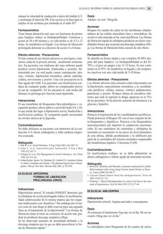 02.03.05.03. NIFEDIPINA FORMAS DE LIBERACION PROLONGADA (OROS)              29

minuye la velocidad de conducción a través del nódulo A.V.                Dosis
y prolongan el intervalo PR. Esta acción es la base para su               Adultos vía oral: 30mg/día
empleo en las arritmias por reentrada en el nodo AV.2
                                                                          Acciones
Farmacocinética                                                           Bloquea los canales de calcio en las membranas citoplas-
Tiene buena absorción oral, pero un fenómeno de primer                    máticas de las células musculares lisas y miocárdicas. Su
paso hepático reduce su biodisponibilidad. Comienza a                     acción es más marcada en los vasos periféricos. Las formas
actuar en 30 a 60 minutos y su vida media es de 4,5 a 12                  de liberación rápida de nifedipina producen un efecto vaso-
horas. Se metaboliza en hígado. Las formas de liberación                  dilatador brusco que ocasiona una descarga simpática refle-
prolongada demoran su comienzo de acción 4 a 6 horas.                     ja. Las formas de liberación lenta carecen de este efecto.

Efectos adversos - Precauciones                                           Farmacocinética
El más común de sus efectos adversos es una ligera y tran-                Se absorbe en forma rápida y casi completa 85-90% des-
sitoria caída de la presión arterial, usualmente asintomá-                pués del paso hepático. La biodisponibilidad es del 45-
tica. En pacientes con síndrome del seno enfermo puede                    70% y el pico en sangre a las 11-12 horas. Se une a pro-
producir severa hipotensión, bradicardia y asistolia. Ad-                 teínas en el 95%. Se metaboliza en hígado y da compues-
ministrado por vía oral puede causar constipación, náu-                   tos inactivos con una vida media de 5-10 horas.
seas, vómitos, hipotensión ortostática, edema maleolar,
cefalea, nerviosismo y prurito. Usar con precaución en la                 Efectos adversos - Precauciones
fase aguda del IAM. Los pacientes con insuficiencia car-                  Los efectos adversos más comunes están relacionados con
díaca de cualquier grado, deben ser compensados previo                    la hipotensión, especialmente ortostática, y la vasodilata-
al uso de verapamilo. En los ancianos la vida media del                   ción periférica: cefalea, mareos, vómitos, palpitaciones,
fármaco se prolonga por función renal deprimida.                          parestesias y prurito. Produce edema de miembros infe-
                                                                          riores que cede al suprimir la droga; aparecen en el 15%
Interacciones                                                             de los pacientes. Se ha descrito aumento de tolerancia a la
El uso simultáneo de bloqueantes beta adrenérgicos y ve-                  glucosa y hepatitis.
rapamilo produce efecto aditivo a nivel del nodo SA y AV,
lo que puede dar lugar a hipotensión severa, bradicardia e                Interacciones
insuficiencia cardíaca. El verapamilo puede incrementar                   Potencia la hipotensión de los vasodilatadores periféricos.
los niveles séricos de la digoxina.                                       Puede potenciar el bloqueo AV con el uso conjunto de be-
                                                                          ta bloqueantes y digitálicos. Potencia a los bloqueadores
Contraindicaciones                                                        neuromusculares por deprimir la conducción neuromus-
No debe utilizarse en pacientes con trastornos de la con-                 cular. El uso simultáneo de cimetidina y nifedipina ha
ducción A-V, shock cardiogénico y falla cardíaca conges-                  mostrado un incremento en los picos de nivel plasmático
tiva avanzada.                                                            de esta última, debido posiblemente a la inhibición por
                                                                          parte de la cimetidina del sistema enzimático responsable
Bibliografía                                                              del metabolismo hepático. Citocromo P-450.
1. Falk R. et al. Atrial Fibrilation. N Eng J Med 2001;344:1067-78
2. Ganz L. et al. Supraventricular Tachicardia. N Eng J Med
   1995;332:162-73
                                                                          Contraindicaciones
3. Gilligan D. et al. The Management of Atrial Fibrilation. Am J Med      En insuficiencia cardíaca; no se debe administrar en
   1996;101:413-421                                                       shock cardiogénico e infarto agudo de miocardio reciente.
4. Antiarrrhytmic Agents. En: Hardman JG, Limbird LE, Goodman Gilman
   A, editors. Goodman and Gilman´s The pharmacological basis of thera-   Bibliografía
   peutics. 10th ed. New York: McGraw-Hill; 2001. p. 933-970.             1. Brown M. Morbility and Mortality in patients randomized to double
                                                                             blind treatment with a long acting Calcium chanel blocker or Diure-
                                                                             tic. Lancet 2000;356:366-71
02.03.05.03. NIFEDIPINA
                                                                          2. Calcium Chanel blokers third line antihypertensives. Presc Int
             FORMAS DE LIBERACION                                            2001;10:54/121-123
             PROLONGADA (OROS)                                            3. Pfurberg C. Shloud Dihydropiridines be used to first line in the treat-
                                                                             ment of hypertension. Arch Int Med 1995;155:2157-64

Indicaciones
                                                                          02.03.05.04. AMLODIPINA
Hipertensión arterial. El estudio INSIGHT demostró que
la nifedipina de acción prolongada reduce la morbimorta-
                                                                          Indicaciones
lidad cardiovascular de la misma manera que los esque-
mas tradicionales con diuréticos.1 Sin embargo por el ma-                 Hipertensión arterial. Angina asociada a vasoespasmo.
yor costo de esta droga se debe reservar para una segunda
línea en el tratamiento de la hipertensión.2 Las formas de                Dosis
liberación lenta al tener un comienzo de acción más gra-                  Al comenzar el tratamiento 5mg una vez al día. De ser ne-
dual no producen descarga simpática refleja.                              cesario 10mg una vez al día.1
Se ha observado aumento de mortalidad atribuido a la
descarga simpática por lo que no debe prescribirse la for-                Acciones
ma de liberación rápida.3                                                 La amlodipina como bloqueante de los canales de calcio,
 