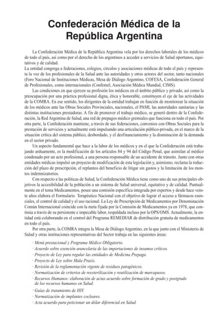 Confederación Médica de la
                 República Argentina
     La Confederación Médica de la República Argentina vela por los derechos laborales de los médicos
de todo el país, así como por el derecho de los argentinos a acceder a servicios de Salud oportunos, equi-
tativos y de calidad.
La entidad congrega a federaciones, colegios, círculos y asociaciones médicas de todo el país y represen-
ta la voz de los profesionales de la Salud ante las autoridades y otros actores del sector, tanto nacionales
(Foro Nacional de Instituciones Médicas, Mesa de Diálogo Argentino, COFESA, Confederación General
de Profesionales, como internacionales (Confemel, Asociación Médica Mundial, CIMS).
     Las condiciones en que ejercen su profesión los médicos en el ámbito público y privado, así como la
preocupación por una práctica profesional digna, ética y honorable, constituyen el eje de las actividades
de la COMRA. En ese sentido, los dirigentes de la entidad trabajan en función de monitorear la situación
de los médicos ante las Obras Sociales Provinciales, nacionales, el PAMI, las autoridades sanitarias y las
distintas instituciones prestadoras. A fin de promover el trabajo médico, se generó dentro de la Confede-
ración, la Red Argentina de Salud, una red de prepagos médico gremiales que funciona en todo el país. Por
otra parte, la Confederación mantiene, a través de sus federaciones, convenios con Obras Sociales para la
prestación de servicios y actualmente está impulsando una articulación público-privada, en el marco de la
situación crítica del sistema público, desbordado, y el desfinanciamiento y la disminución de la demanda
en el sector privado.
     Un aspecto fundamental que hace a la labor de los médicos y en el que la Confederación está traba-
jando arduamente, es la modificación de los artículos 84 y 94 del Código Penal, que asimilan al médico
condenado por un acto profesional, a una persona responsable de un accidente de tránsito. Junto con otras
entidades médicas impulsó un proyecto de modificación de esta legislación y, asimismo, reclama la reduc-
ción del plazo de prescripción, el replanteo del beneficio de litigar sin gastos y la limitación de los mon-
tos indemnizatorios.
     Con respecto a las políticas de Salud, la Confederación Médica tiene como uno de sus principales ob-
jetivos la accesibilidad de la población a un sistema de Salud universal, equitativo y de calidad. Puntual-
mente en el tema Medicamentos, posee una comisión específica integrada por expertos y desde hace vein-
te años elabora el Formulario Terapéutico Nacional con el objetivo de lograr el acceso a fármacos esen-
ciales, el control de calidad y el uso racional. La Ley de Prescripción de Medicamentos por Denominación
Común Internacional coincide con la meta fijada por la Comisión de Medicamentos ya en 1978, que con-
tinúa a través de su persistente e impecable labor, respaldada incluso por la OPS/OMS. Actualmente, la en-
tidad está colaborando en el control del Programa REMEDIAR de distribución gratuita de medicamentos
en todo el país.
     Por otra parte, la COMRA integra la Mesa de Diálogo Argentino, en la que junto con el Ministerio de
Salud y otras instituciones representativas del Sector trabaja en las siguientes áreas:
     . Menú prestacional y Programa Médico Obligatorio.
     . Acuerdo sobre exención arancelaria de las importaciones de insumos críticos.
     . Proyecto de Ley para regular las entidades de Medicina Prepaga.
     . Proyecto de Ley sobre Mala Praxis.
     . Revisión de la reglamentación vigente de residuos patogénicos.
     . Normatización de criterios de reesterilización y reutilización de marcapasos.
     . Recursos Humanos: elaboración de actas acuerdo sobre formación de grado y postgrado
       de los recursos humanos en Salud.
     . Guías de tratamiento de HIV.
     . Normatización de implantes cocleares.
     . Acta acuerdo para peticionar un dólar diferencial en Salud.
 