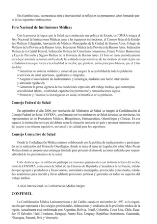 En el ámbito local, su presencia intra e intersectorial se refleja en su permanente labor formando par-
te de las siguientes instituciones:

Foro Nacional de Instituciones Médicas

     Con la premisa de lograr que la Salud sea considerada una política de Estado, la COMRA integra el
Foro Nacional de Instituciones Médicas junto a las siguientes instituciones: el Consejo Federal de Entida-
des Médicas Colegiadas, Asociación de Médicos Municipales de la Ciudad de Buenos Aires, Colegio de
Médicos de la Provincia de Buenos Aires, Federación Médica de la Provincia de Buenos Aires, Federación
Médica de la Capital Federal, Federación Médica del Conurbano Bonaerense, Frente Médico Bonaerense
y Caja de Previsión y Seguro Médico de la Provincia de Buenos Aires. El Foro se reúne periódicamente
para dejar asentada la postura unificada de las entidades representativas de los médicos de todo el país an-
te distintos temas que hacen a la actualidad del sector, que plantean, como principios básicos, que el Esta-
do debe:
     * Garantizar un sistema solidario y universal que asegure la accesibilidad de toda la población
     a servicios de salud oportunos, igualitarios e integrales.
     * Asegurar el uso racional de medicamentos y tecnología, mediante una fuerte intervención
     y adecuada regulación.
     * Garantizar la plena vigencia de las condiciones especiales del trabajo médico, que contemplan
     accesibilidad laboral, estabilidad, capacitación permanente y remuneraciones dignas.
     * Promover y financiar la investigación en salud, en beneficio de la población.

Consejo Federal de Salud

     En septiembre el año 2000, por resolución del Ministerio de Salud, se integró la Confederación al
Consejo Federal de Salud -COFESA-, conformado por los ministerios de Salud de todas las provincias, los
representantes de los Prestadores Médicos, Bioquímicos, Farmacéuticos, Odontólogos y Clínicas. En ese
espacio, la institución participa del debate sobre la situación sanitaria del país y presenta propuestas en pos
del acceso a un sistema equitativo, universal y de calidad para los argentinos.

Consejo Consultivo de Salud

     Desde la Confederación Médica estamos colaborando con la política de medicamentos y participan-
do en la realización del Protocolo Oncológico, donde se trata el tema de Legislación sobre Mala Praxis
Médica donde se propone una estrategia diseñada para prevenir el abuso de acciones judiciales por respon-
sabilidad de los profesionales de la salud.

     Cabe destacar que la institución participa en reuniones permanentes con distintos actores del sector,
como la COSSPRA, comisiones de Salud de las Cámaras de Diputados y Senadores de la Nación, entida-
des que agrupan a prestadores y financiadores, autoridades municipales, provinciales y nacionales, entida-
des académicas para discutir y llevar adelante posiciones políticas y gremiales en todos los aspectos del
trabajo médico.

    A nivel internacional, la Confederación Médica integra:

CONFEMEL
     La Confederación Médica Latinoamericana y del Caribe, creada en noviembre de 1997, es la organi-
zación que representa a los colegios profesionales, federaciones y sindicatos de la profesión médica de la
región. Actualmente está conformada por: Argentina, Bolivia, Brasil, Colombia, Costa Rica, Chile, Ecua-
dor, El Salvador, Haití, Honduras, Paraguay, Puerto Rico, Uruguay, República Dominicana, Guatemala,
Nicaragua, Panamá, Perú y Venezuela.
 