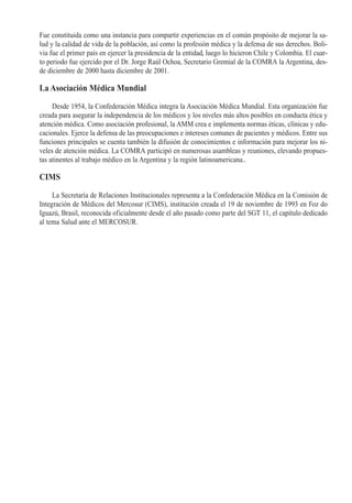 Fue constituida como una instancia para compartir experiencias en el común propósito de mejorar la sa-
lud y la calidad de vida de la población, así como la profesión médica y la defensa de sus derechos. Boli-
via fue el primer país en ejercer la presidencia de la entidad, luego lo hicieron Chile y Colombia. El cuar-
to periodo fue ejercido por el Dr. Jorge Raúl Ochoa, Secretario Gremial de la COMRA la Argentina, des-
de diciembre de 2000 hasta diciembre de 2001.

La Asociación Médica Mundial

     Desde 1954, la Confederación Médica integra la Asociación Médica Mundial. Esta organización fue
creada para asegurar la independencia de los médicos y los niveles más altos posibles en conducta ética y
atención médica. Como asociación profesional, la AMM crea e implementa normas éticas, clínicas y edu-
cacionales. Ejerce la defensa de las preocupaciones e intereses comunes de pacientes y médicos. Entre sus
funciones principales se cuenta también la difusión de conocimientos e información para mejorar los ni-
veles de atención médica. La COMRA participó en numerosas asambleas y reuniones, elevando propues-
tas atinentes al trabajo médico en la Argentina y la región latinoamericana..

CIMS

     La Secretaría de Relaciones Institucionales representa a la Confederación Médica en la Comisión de
Integración de Médicos del Mercosur (CIMS), institución creada el 19 de noviembre de 1993 en Foz do
Iguazú, Brasil, reconocida oficialmente desde el año pasado como parte del SGT 11, el capítulo dedicado
al tema Salud ante el MERCOSUR.
 