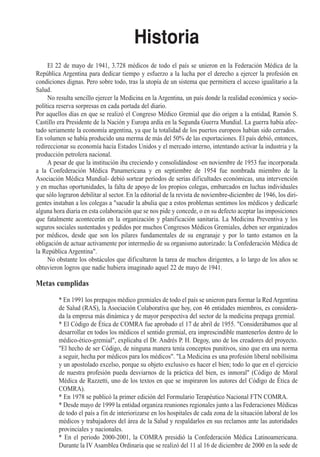 Historia
     El 22 de mayo de 1941, 3.728 médicos de todo el país se unieron en la Federación Médica de la
República Argentina para dedicar tiempo y esfuerzo a la lucha por el derecho a ejercer la profesión en
condiciones dignas. Pero sobre todo, tras la utopía de un sistema que permitiera el acceso igualitario a la
Salud.
     No resulta sencillo ejercer la Medicina en la Argentina, un país donde la realidad económica y socio-
política reserva sorpresas en cada portada del diario.
Por aquellos días en que se realizó el Congreso Médico Gremial que dio origen a la entidad, Ramón S.
Castillo era Presidente de la Nación y Europa ardía en la Segunda Guerra Mundial. La guerra había afec-
tado seriamente la economía argentina, ya que la totalidad de los puertos europeos habían sido cerrados.
En volumen se había producido una merma de más del 50% de las exportaciones. El país debió, entonces,
redireccionar su economía hacia Estados Unidos y el mercado interno, intentando activar la industria y la
producción petrolera nacional.
     A pesar de que la institución iba creciendo y consolidándose -en noviembre de 1953 fue incorporada
a la Confederación Médica Panamericana y en septiembre de 1954 fue nombrada miembro de la
Asociación Médica Mundial- debió sortear períodos de serias dificultades económicas, una intervención
y en muchas oportunidades, la falta de apoyo de los propios colegas, embarcados en luchas individuales
que sólo lograron debilitar al sector. En la editorial de la revista de noviembre-diciembre de 1946, los diri-
gentes instaban a los colegas a "sacudir la abulia que a estos problemas sentimos los médicos y dedicarle
alguna hora diaria en esta colaboración que se nos pide y concede, o en su defecto aceptar las imposiciones
que fatalmente acontecerán en la organización y planificación sanitaria. La Medicina Preventiva y los
seguros sociales sustentados y pedidos por muchos Congresos Médicos Gremiales, deben ser organizados
por médicos, desde que son los pilares fundamentales de su engranaje y por lo tanto estamos en la
obligación de actuar activamente por intermedio de su organismo autorizado: la Confederación Médica de
la República Argentina".
     No obstante los obstáculos que dificultaron la tarea de muchos dirigentes, a lo largo de los años se
obtuvieron logros que nadie hubiera imaginado aquel 22 de mayo de 1941.

Metas cumplidas

         * En 1991 los prepagos médico gremiales de todo el país se unieron para formar la Red Argentina
         de Salud (RAS), la Asociación Colaborativa que hoy, con 46 entidades miembros, es considera-
         da la empresa más dinámica y de mayor perspectiva del sector de la medicina prepaga gremial.
         * El Código de Ética de COMRA fue aprobado el 17 de abril de 1955. "Considerábamos que al
         desarrollar en todos los médicos el sentido gremial, era imprescindible mantenerlos dentro de lo
         médico-ético-gremial", explicaba el Dr. Andrés P. H. Degoy, uno de los creadores del proyecto.
         "El hecho de ser Código, de ninguna manera tenía conceptos punitivos, sino que era una norma
         a seguir, hecha por médicos para los médicos". "La Medicina es una profesión liberal nobilísima
         y un apostolado excelso, porque su objeto exclusivo es hacer el bien; todo lo que en el ejercicio
         de nuestra profesión pueda desviarnos de la práctica del bien, es inmoral" (Código de Moral
         Médica de Razzetti, uno de los textos en que se inspiraron los autores del Código de Ética de
         COMRA).
         * En 1978 se publicó la primer edición del Formulario Terapéutico Nacional FTN COMRA.
         * Desde mayo de 1999 la entidad organiza reuniones regionales junto a las Federaciones Médicas
         de todo el país a fin de interiorizarse en los hospitales de cada zona de la situación laboral de los
         médicos y trabajadores del área de la Salud y respaldarlos en sus reclamos ante las autoridades
         provinciales y nacionales.
         * En el periodo 2000-2001, la COMRA presidió la Confederación Médica Latinoamericana.
         Durante la IV Asamblea Ordinaria que se realizó del 11 al 16 de diciembre de 2000 en la sede de
 
