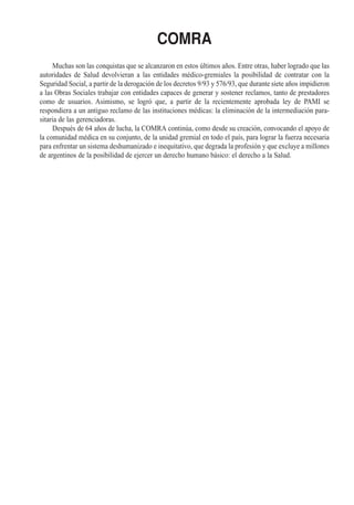COMRA
     Muchas son las conquistas que se alcanzaron en estos últimos años. Entre otras, haber logrado que las
autoridades de Salud devolvieran a las entidades médico-gremiales la posibilidad de contratar con la
Seguridad Social, a partir de la derogación de los decretos 9/93 y 576/93, que durante siete años impidieron
a las Obras Sociales trabajar con entidades capaces de generar y sostener reclamos, tanto de prestadores
como de usuarios. Asimismo, se logró que, a partir de la recientemente aprobada ley de PAMI se
respondiera a un antiguo reclamo de las instituciones médicas: la eliminación de la intermediación para-
sitaria de las gerenciadoras.
     Después de 64 años de lucha, la COMRA continúa, como desde su creación, convocando el apoyo de
la comunidad médica en su conjunto, de la unidad gremial en todo el país, para lograr la fuerza necesaria
para enfrentar un sistema deshumanizado e inequitativo, que degrada la profesión y que excluye a millones
de argentinos de la posibilidad de ejercer un derecho humano básico: el derecho a la Salud.
 