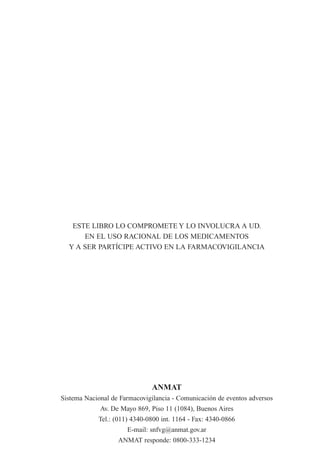 ESTE LIBRO LO COMPROMETE Y LO INVOLUCRA A UD.
      EN EL USO RACIONAL DE LOS MEDICAMENTOS
  Y A SER PARTÍCIPE ACTIVO EN LA FARMACOVIGILANCIA




                              ANMAT
Sistema Nacional de Farmacovigilancia - Comunicación de eventos adversos
             Av. De Mayo 869, Piso 11 (1084), Buenos Aires
            Tel.: (011) 4340-0800 int. 1164 - Fax: 4340-0866
                      E-mail: snfvg@anmat.gov.ar
                   ANMAT responde: 0800-333-1234
 