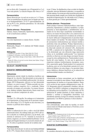 32    02.03.07. DIURETICOS


por su efecto alfa. Comparado con el Propranolol es 2 a 4                   te por 12 horas. Su distribución se hace en todos los líquidos
veces más potente. La relación bloqueo alfa- beta es 1:4.1                  corporales, atraviesa fácilmente la placenta y se encuentra en
                                                                            la leche materna. Se excreta por orina (secreción activa por tú-
Farmacocinética                                                             bulo proximal donde compite con el ácido úrico facilitando el
Buena absorción por vía oral con un pico en 1 ó 2 horas.                    desarrollo de hiperuricemia). Su vida media es de 2,5 horas y
Tiene un metabolismo de primer paso en hígado que limi-                     su efecto persiste por 12 horas aproximadamente.
ta su biodisponibilidad a 25-35 % aproximadamente. Se
une un 98 % a las proteínas plasmáticas. Su vida media                      Efectos adversos - Precauciones
es de 7 a 10 horas.1                                                        Puede producir trastornos hidroelectrolíticos como hipo-
                                                                            potasemia, hiponatremia y alcalosis metabólica. La hipo-
Efectos adversos - Precauciones                                             potasemia es dosis-dependiente y probablemente con el
Edemas, mareos, bradicardia, hipotensión, empeoramien-                      empleo de las dosis bajas actualmente recomendadas se
to de la insuficiencia cardíaca.                                            observa con menos frecuencia.Pese a las controversias no
                                                                            se ha demostrado aumento de la incidencia de arritmias o
Interacciones                                                               de muerte súbita por la hipopotasemia en pacientes hiper-
Con otros hipotensores se suman efectos. Alcohol.                           tensos tratados con tiazidas.2 De todas maneras el empleo
                                                                            de asociaciones medicamentosas que incluyen tiazidas y
Contraindicaciones                                                          amilorida evitan este problema. Produce hiperuricemia y
Bradicardia, bloqueo A-V, síndrome del Nódulo sinusal,                      la presencia de gota es una contraindicación a su uso. Se
asma o EPOC.                                                                ha observado aumento del colesterol LDL, disminución
                                                                            del HDL y aumento de los triglicéridos. Sin embargo no
Bibliografía:                                                               se ha demostrado que esta alteración tenga repercusión
1. Frishman W. Carvedilol. N Eng J Med 1998;339:1759-65                     clínica en la mortalidad cardiovascular.2 Los trastornos
2. Abraham W. B blockers. Arch Int Med 2000;160:1239-48
3. Foody J. Beta blokers therapy in Heart failure. JAMA 2002;287:883-
                                                                            eréctiles se observan con estas drogas con mayor frecuen-
   890                                                                      cia que los otros antihipertensivos. Puede producir exacer-
4. Packer M. Effects of survival in severe chronic heart failure. N Eng J   bación del coma hepático. Es más rara la aparición de
   Med 2001;344:1651-57                                                     erupciones cutáneas, trombocitopenia, leucopenia, vascu-
                                                                            litis y pancreatitis aguda. Puede producir leve aumento de
02.03.07. DIURETICOS                                                        la glucosa, pero no se ha demostrado aumento de la inci-
                                                                            dencia de diabetes con estas drogas y los pacientes hiper-
02.03.07.01. HIDROCLOROTIAZIDA                                              tensos diabéticos obtienen beneficios en la reducción de
                                                                            morbimortalidad tratados con diuréticos.2
Indicaciones
Hipertensión arterial, donde los diuréticos tiazídicos son                  Interacciones
drogas de 1ra. elección. Han demostrado en este grupo de                    Administrada en forma concomitante con los digitálicos
pacientes reducir la mortalidad cardiovascular. Las nuevas                  aumenta la toxicidad de estos últimos. Puede aumentar los
drogas (IECA-bloqueantes cálcicos) no han demostrado                        requerimientos de insulina en el paciente diabético. Poten-
ventajas y su costo es mayor.1,2 Edema asociado con insu-                   cia la acción de otros agentes antihipertensivos como: IE-
ficiencia cardíaca congestiva leve o moderada. Edema                        CA, bloqueantes cálcicos, propranolol, clonidina y alfa me-
asociado a la terapia con corticoides. Uso menos frecuen-                   til dopa. Con AINES o estrógenos se antagonizan los efec-
te en: diabetes insípida, hipercalciuria, litiasis renal recu-              tos natriuréticos de los diuréticos.3 Con corticoides, ACTH,
rrente con cálculos compuestos de calcio.                                   anfotericina B: pueden disminuir el efecto natriurético y
                                                                            diurético y acentuar el desequilibrio electrolítico. Con
Dosis                                                                       amiodarona aumenta el riesgo de arritmias asociadas a hi-
Vía Oral: 25 a 100 mg/día. Sin embargo en el tratamiento                    popotasemia. Con IMAO se potencia el efecto diurético.
de la hipertensión, la mayor parte de los pacientes respon-
den a dosis bajas 12,5 a 25 mg/día en una sola toma y ra-                   Contraindicaciones
ramente se justifican dosis mayores.                                        Está contraindicada, como todas las tiazidas, en insufi-
                                                                            ciencia renal con filtrado renal menor a 30 ml/min y en in-
Acciones                                                                    suficiencia hepática.
Inhibe la reabsorción de cloro y sodio a nivel del túbulo
contorneado distal. Sin embargo dado que el 90 % del so-                    Bibliografía
dio se absorbe en el túbulo proximal y asa de Henle, solo                   1. Hansson L et al. Randomized trial of old and new antihypertensive
                                                                               drugs in Elderly. Lancet 1999;354:1751-55
aumenta la natriuresis un 5%. Aumenta la excreción de
                                                                            2. Freis E. Current status of Diuretics and beta blockers in the treatment
potasio, magnesio y en menor medida bicarbonato. Con la                        of hypertension. Med Clin North Am 1997;81:1305-17
terapia prolongada disminuye la excreción urinaria de cal-                  3. Brate C. et al. Diuretic therapy. N Eng J Med 1998;339:387- 94
cio. No altera el gradiente osmolar de la médula renal.
                                                                            02.03.07.02. CLORTALIDONA
Farmacocinética
Tiene buena absorción por vía oral con una biodisponibilidad                Indicaciones
de 65 a 75%. Alcanza efectos máximos a las 6 horas y persis-                Se considera alternativa de primera línea en el tratamien-
 