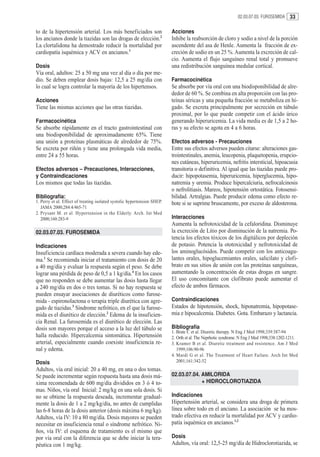 02.03.07.03. FUROSEMIDA 33


to de la hipertensión arterial. Los más beneficiados son                  Acciones
los ancianos donde la tiazidas son las drogas de elección.2               Inhibe la reabsorción de cloro y sodio a nivel de la porción
La clortalidona ha demostrado reducir la mortalidad por                   ascendente del asa de Henle. Aumenta la fracción de ex-
cardiopatía isquémica y ACV en ancianos.1                                 creción de sodio en un 25 %. Aumenta la excreción de cal-
                                                                          cio. Aumenta el flujo sanguíneo renal total y promueve
Dosis                                                                     una redistribución sanguínea medular cortical.
Vía oral, adultos: 25 a 50 mg una vez al día o día por me-
dio. Se deben emplear dosis bajas: 12,5 a 25 mg/día con                   Farmacocinética
lo cual se logra controlar la mayoría de los hipertensos.                 Se absorbe por vía oral con una biodisponibilidad de alre-
                                                                          dedor de 60 %. Se combina en alta proporción con las pro-
Acciones                                                                  teínas séricas y una pequeña fracción se metaboliza en hí-
Tiene las mismas acciones que las otras tiazidas.                         gado. Se excreta principalmente por secreción en túbulo
                                                                          proximal, por lo que puede competir con el ácido úrico
Farmacocinética                                                           generando hiperuricemia. La vida media es de 1,5 a 2 ho-
Se absorbe rápidamente en el tracto gastrointestinal con                  ras y su efecto se agota en 4 a 6 horas.
una biodisponibilidad de aproximadamente 65%. Tiene
una unión a proteínas plasmáticas de alrededor de 75%.                    Efectos adversos - Precauciones
Se excreta por riñón y tiene una prolongada vida media,                   Entre sus efectos adversos pueden citarse: alteraciones gas-
entre 24 a 55 horas.                                                      trointestinales, anemia, leucopenia, plaquetopenia, erupcio-
                                                                          nes cutáneas, hiperuricemia, nefritis intersticial, hipoacusia
Efectos adversos – Precauciones, Interacciones,                           transitoria o definitiva. Al igual que las tiazidas puede pro-
y Contraindicaciones                                                      ducir: hipopotasemia, hiperuricemia, hiperglucemia, hipo-
Los mismos que todas las tiazidas.                                        natremia y uremia. Produce hipercalciuria, nefrocalcinosis
                                                                          o nefrolitiasis. Mareos, hipotensión ortostática. Fotosensi-
Bibliografía:                                                             bilidad. Artralgias. Puede producir edema como efecto re-
1. Perry et al. Effect of treating isolated systolic hypertension SHEP.   bote si se suprime bruscamente, por exceso de aldosterona.
   JAMA 2000;284:4/465-71
2. Prysant M. et al. Hypertension in the Elderly. Arch. Int Med
   2000;160:283-9                                                         Interacciones
                                                                          Aumenta la nefrotoxicidad de la cefaloridina. Disminuye
02.03.07.03. FUROSEMIDA                                                   la excreción de Litio por disminución de la natremia. Po-
                                                                          tencia los efectos tóxicos de los digitálicos por depleción
Indicaciones                                                              de potasio. Potencia la ototoxicidad y nefrotoxicidad de
Insuficiencia cardíaca moderada a severa cuando hay ede-                  los aminoglucósidos. Puede competir con los anticoagu-
ma.1 Se recomienda iniciar el tratamiento con dosis de 20                 lantes orales, hipoglucemiantes orales, salicilato y clofi-
a 40 mg/día y evaluar la respuesta según el peso. Se debe                 brato en sus sitios de unión con las proteínas sanguíneas,
lograr una pérdida de peso de 0,5 a 1 kg/día.4 En los casos               aumentando la concentración de estas drogas en sangre.
que no responden se debe aumentar las dosis hasta llegar                  El uso concomitante con clofibrato puede aumentar el
a 240 mg/día en dos o tres tomas. Si no hay respuesta se                  efecto de ambos fármacos.
pueden ensayar asociaciones de diuréticos como furose-
mida - espironolactona o terapia triple diurética con agre-               Contraindicaciones
gado de tiazidas.3 Síndrome nefrótico, en el que la furose-               Estados de hipotensión, shock, hiponatremia, hipopotase-
mida es el diurético de elección.2 Edema de la insuficien-                mia e hipocalcemia. Diabetes. Gota. Embarazo y lactancia.
cia Renal. La furosemida es el diurético de elección. Las
dosis son mayores porque el acceso a la luz del túbulo se                 Bibliografía
                                                                          1. Brate C et al. Diuretic therapy. N Eng J Med 1998;339:387-94
halla reducido. Hipercalcemia sintomática. Hipertensión                   2. Orth et al. The Neprhotic syndrome. N Eng J Med 1998;338:1202-1211.
arterial, especialmente cuando coexiste insuficiencia re-                 3. Kramer B et al. Diuretic treatment and resistence. Am J Med
nal y edema.                                                                 1999;106:90-96
                                                                          4. Mardi G et al. The Treatment of Heart Failure. Arch Int Med
Dosis                                                                        2001;161:342-52
Adultos, vía oral inicial: 20 a 40 mg, en una o dos tomas.
Se puede incrementar según respuesta hasta una dosis má-                  02.03.07.04. AMILORIDA
xima recomendada de 600 mg/día divididos en 3 ó 4 to-                                  + HIDROCLOROTIAZIDA
mas. Niños, vía oral Inicial: 2 mg/kg en una sola dosis. Si
no se obtiene la respuesta deseada, incrementar gradual-                  Indicaciones
mente la dosis de 1 a 2 mg/kg/día, no antes de cumplidas                  Hipertensión arterial, se considera una droga de primera
las 6-8 horas de la dosis anterior (dosis máxima 6 mg/kg).                línea sobre todo en el anciano. La asociación se ha mos-
Adultos, vía IV: 10 a 80 mg/día. Dosis mayores se pueden                  trado efectiva en reducir la mortalidad por ACV y cardio-
necesitar en insuficiencia renal o síndrome nefrótico. Ni-                patía isquémica en ancianos.1,2
ños, vía IV: el esquema de tratamiento es el mismo que
por vía oral con la diferencia que se debe iniciar la tera-               Dosis
péutica con 1 mg/kg.                                                      Adultos, vía oral: 12,5-25 mg/día de Hidroclorotiazida, se
 