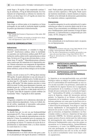 34    02.04. ANTICOAGULANTES, PROTAMINA Y ANTIAGREGANTES PLAQUETARIOS


puede llegar a 50 mg/día. Cada comprimido contiene 5                      renal. Puede producir ginecomastia, la cual es más fre-
mg de amilorida y 50 mg de hidroclorotiazida. En el tra-                  cuente con dosis superiores a 100 mg/día. Puede ocasio-
tamiento de la hipertensión se obtienen los máximos be-                   nar trastornos menstruales y tensión mamaria en mujeres.
neficios con dosis bajas 12,5 a 25 mg/día con menor ries-                 También se ha informado de alteraciones gastrointestina-
go de efectos colaterales.                                                les, erupciones cutáneas y agranulocitosis.

Acciones                                                                  Interacciones
Estas drogas se utilizan juntas en la terapéutica en forma                La aspirina antagoniza la acción natriurética de la espiro-
prolongada; de este modo la Amilorida impide la pérdida                   nolactona por reducir la secreción túbulo renal de la can-
de potasio que determina la hidroclorotiazida.                            renona. El uso concomitante con inhibidores de la conver-
                                                                          tasa o betabloqueantes puede aumentar el riesgo de hiper-
Bibliografía                                                              potasemia. La espironolactona es antagonizada por corti-
1. MRC working PartyTreatment of Hypertension in Older adults. BMJ        coides, ACTH, estrógenos y AINEs.
   1992;304:405-12
2. Dalhof L. et al. Morbidity and mortality in Swedish trial in old pa-
   tients with Hypertension. Lancet 1991;338:1281-85                      Contraindicaciones
                                                                          Está contraindicada en la insuficiencia renal o en pacien-
02.03.07.05. ESPIRONOLACTONA                                              tes con hiperpotasemia.

Indicaciones                                                              Bibliografía
                                                                          1. Runyon B Care of patients with ascitis. N Eng J Med 1994;330: 337-44
Síndrome ascítico-edematoso, se considera la droga de                     2. Kridge J. Portal hypertension. BMJ 2001;322:416-20
elección1,2 .Insuficiencia cardíaca, reduce la mortalidad.                3. Pitt. The effect of spironolactone on morbility and mortality in pa-
Los pacientes con insuficiencia cardíaca grado III-IV, por                   tients with severe heart failure. N Eng J Med 1999;341:709-717
disfunción sistólica deben recibir espironolactona en dosis               4. Margo K. Spironolactone in left Heart failure. Am Phys 2001;
bajas. Se inicia con 25 mg en una sola toma diaria, y se au-                 648:1393-99
menta hasta 50 mg/día.3,4 Hiperaldosteronismo primario,
como coadyuvante del tratamiento de la hipertensión arte-
rial. Edemas refractarios con componente de hiperaldoste-                 02.04.          ANTICOAGULANTES,
ronismo secundario (cirrosis, insuficiencia cardíaca y sín-                               PROTAMINA Y ANTIAGREGANTES
drome nefrótico), actúa en forma sinérgica con las tiazidas.                              PLAQUETARIOS

Dosis                                                                     02.04.01. ANTICOAGULANTES
Adultos, vía oral: se inicia con 25 a 100 mg (dosis máximas                         PARENTERALES HEPARINAS
400 mg/día). Se puede administrar en una sola toma por la
larga vida media de su metabolito activo. Se debe iniciar con             La heparina es un mucopolisacárido cuya actividad
una dosis baja 25 a 100 mg/día. La dosis máxima recomen-                  biológica radica en inducir un cambio conformacio-
dada es 400 mg/día.2 De todas maneras esta dosis se torna                 nal en la antitrombina III transformando su sitio ac-
difícil de tolerar. Se debe pesar diariamente al paciente, una            tivo en más accesible a las proteasas, catalizando así
pérdida de peso de 1 a 2 kg por día si hay edema puede ser                la inhibición de algunos factores de la coagulación,
apropiada. Si no hay edema no se debe perder más de 0,2 a                 principalmente de la trombina y/o factor X (depen-
0,5 kg/día.2 Ante falta de respuesta se puede combinar con                diendo del peso molecular de la molécula de hepari-
Furosemida.1 Niños: 3 mg/kg/día en dosis separadas.                       na). 1,2 Antitrombina III inhibe a la trombina en pre-
                                                                          sencia de heparina, origen del mecanismo anticoa-
Acciones                                                                  gulante. La heparina es un fármaco eficaz para el
Antagonista competitivo de la aldosterona (ahorrador de                   tratamiento de la trombosis venosa y el tromboem-
potasio aldosterona-dependiente). Actúa en el túbulo dis-                 bolismo pulmonar así como para la profilaxis de es-
tal del nefrón, impidiendo el intercambio sodio-potasio                   tas patologías u otras como coronariopatías, cirugías
dependiente de la acción de la aldosterona.                               e inmovilización prolongada. Esta droga es capaz de
                                                                          iniciar rápidamente la anticoagulación aunque su
Farmacocinética                                                           duración de acción es corta. Pueden clasificarse se-
Se absorbe bien por vía oral con una biodisponibilidad                    gún su estructura, en heparinas estándares o no frac-
aproximada de 65%. Tiene un rápido y amplio metabolis-                    cionadas (sódica y cálcica) y heparinas de bajo peso
mo hepático. La vida media de espironolactona es de alre-                 molecular (HBPM). En términos generales, ambos
dedor de 1,5 horas. Su metabolito activo la canrenona, tie-               grupos poseen eficacia similar para las indicaciones
ne alta unión a proteínas y una vida media de 16,5 horas                  de anticoagulación más comunes, mientras que las
que prolonga sus efectos. El comienzo de acción de la es-                 diferencias fundamentales entre estos dos grupos se
pironolactona es relativamente lento y su efecto máximo                   encuentran en la farmacocinética, farmacodinamia,
no ocurre hasta los 2 a 3 días.                                           el monitoreo y el costo. Las HBPM poseen una ac-
                                                                          ción más prolongada, no requieren dosis de carga,
Efectos adversos - Precauciones                                           pueden administrarse una sola vez al día; no obstan-
La hiperpotasemia es el efecto adverso más grave y pue-                   te, su costo es actualmente varias veces mayor a do-
de ser precipitada por alta ingesta de potasio o disfunción               sis equipotentes.
 