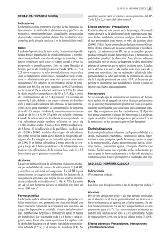 02.04.01.01. HEPARINA SODICA   35

02.04.01.01. HEPARINA SODICA                                   considera como valor terapéutico un alargamiento del TP-
                                                               Ta de 1,5 a 2,5 veces del valor control.
Indicaciones
La heparina sódica pertenece al grupo de las heparinas no      Efectos adversos - Precauciones
fraccionadas. Es utilizada en el tratamiento y profilaxis de   El efecto adverso más común es la hemorragia. Ocasional-
trombosis, tromboembolismo, coagulación intravascular          mente después de la administración de heparina puede apa-
diseminada, coronariopatías, durante la circulación extra-     recer fiebre, anafilaxia, urticaria, mialgias, dolor óseo. Por
corpórea en la cirugía cardíaca y en la hemodiálisis renal.    el uso prolongado (seis meses o más) de grandes dosis
                                                               (20.000 U/día) fueron comprobadas lesiones osteoporóticas.
Dosis                                                          Otros efectos citados son la alopecia transitoria y tromboci-
La dosis dependerá de la indicación, (tratamiento o profi-     topenia. La administración IM no es aconsejable porque
laxis). Para el tratamiento de tromboembolismo o trombo-       produce irritación tisular, hemorragia local y hematoma, no
sis venosa profunda con elevado riesgo de embolia, el ob-      pudiéndose predecir la absorción. Ante efectos adversos
jetivo terapéutico será tratar el evento actual y evitar su    ocasionados por un exceso de heparina, se debe considerar
progresión y complicaciones. Esto se logra llevando el         primero el tiempo en que se aplicó la última dosis. Muchas
tiempo parcial de tromboplastina activada (TPTa) a 1,5 a       veces, debido a su corta vida media, resta muy poco de la
2,5 veces respecto a su valor normal, durante cinco a diez     droga para neutralizar. Una vez realizado el cálculo de la he-
días de tratamiento endovenoso, pudiéndose luego conti-        parina restante, se debe usar sulfato de protamina en una do-
nuar la administración por otras vías y/o con otros anti-      sis de 1 mg de protamina por cada 100 U de heparina que
coagulantes.3 En adultos se recomienda iniciar el trata-       persista en el enfermo, para neutralizar la misma y poder así
miento con 80U/kg en bolo, seguidos de 0,3U/kg/minuto          revertir sus efectos anticoagulantes.
en dextrosa al 5%, o solución isotónica de ClNa. En niños
la dosis inicial recomendada es de 50 a 75 U/Kg, y dosis       Interacciones
de mantenimiento de 0,3 U/kg/minuto.4 En infantes de           Se recomienda que la administración parenteral de hepari-
menos de 1 año, debido a un mayor volumen de distribu-         na se realice sin el agregado de otros fármacos en la misma
ción y una tasa de clearance más elevada, se necesitan ma-     vía ya que muy frecuentemente pueden ser física y/o quími-
yores dosis para mantener la concentración de heparina         camente incompatible con soluciones que contengan hepa-
deseada5. Es así que las dosis de mantenimiento recomen-       rina. Hay antagonismo con los cardiotónicos. El dipirida-
dada es de 0.16 a 0.40 U/kg/min en infusión continua.          mol puede aumentar el riesgo de hemorragia. La aspirina,
Cuando la indicación es la trombosis venosa profunda, la       capaz de inhibir la función plaquetaria, puede interferir en
vía subcutánea puede también utilizarse en dosis de            la hemostasia en los pacientes que reciben heparina.2
15.000 unidades cada 12 horas o bien 10.000 unidades ca-
da 8 horas. Si la indicación es la profilaxis, las dosis son   Contraindicaciones
de 10.000 a 20.000 unidades diarias por vía subcutánea,        Está contraindicada en enfermos con hipersensibilidad a la
dos o tres veces/día hasta que el factor de riesgo haya de-    droga, endocarditis bacteriana, tuberculosis activa, hiper-
saparecido. En cirugías se recomienda aplicar una dosis        tensión severa, cualquier tipo de hemorragia activa (excep-
de 5.000 U en forma subcutánea 2 horas antes de la ciru-       to la menstruación), úlcera gastrointestinal activa, disec-
gía y luego de 8 horas posteriores a la intervención, co-      ción aórtica, pericarditis aguda, retinopatía diabética no
menzar con aplicaciones de la misma dosis cada 8 o 12          tratada. Puede usarse con seguridad en las embarazadas ya
horas hasta que el paciente se movilice.                       que no pasa la barrera placentaria y no ha sido asociada a
                                                               malformaciones fetales, prematurez o mortalidad del feto.
Acciones
La acción farmacológica de la heparina sódica está media-      02.04.01.02. HEPARINA CALCICA
da por su habilidad de unirse a la antitrombina III (AT III)
y catalizar su actividad anticoagulante. La AT III regula      Indicaciones
naturalmente la coagulación inhibiendo los factores de la      (Ver heparina sódica).
coagulación activados que tengan en sus centros enzimá-
ticos residuos de serina (factores II, IX, X, XII). La unión   Dosis
de AT III con heparina acelera su reacción con éstos en        Las dosis son bioequivalentes a las de la heparina sódica.6
unas 1000 veces.1
                                                               Acciones
Farmacocinética                                                Por ser una droga muy polar y de gran tamaño molecular,
La heparina sódica interactúa con proteínas, plaquetas, cé-    no se absorbe en el tracto gastrointestinal, no atraviesa la
lulas endoteliales, etc, generando un clearance inicial que    barrera placentaria, ni aparece en la leche materna. Se uti-
hace necesario comenzar la terapéutica con una dosis de        liza fundamentalmente por vía SC, aunque también existen
carga. Su depuración es múltiple: sistema retículoendote-      preparados para vía IV. Las presentaciones existentes en
lial, metabolismo hepático y eliminación renal en forma        nuestro país limitan su uso sólo a la vía subcutánea. Según
de metabolitos. La vida media es de 1 a 6 horas y varía se-    la preparación 0,2 ó 0,3 ml de la sal cálcica tienen 7.500 U.
gún la dosis. Tiene alta unión a proteínas. La vigilancia de
la dosis debe hacerse con el tiempo parcial de tromboplas-     Efectos adversos- Precauciones, Interacciones
tina activada (TPTa) y el tiempo de trombina (TT). Se          y Contraindicaciones
 