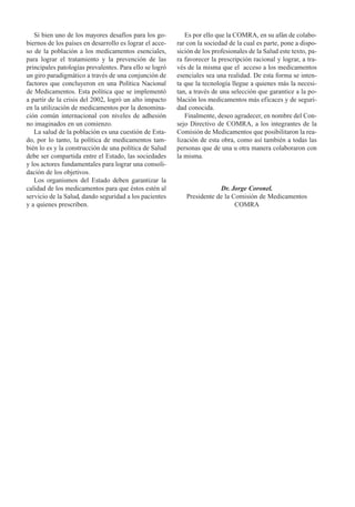 Si bien uno de los mayores desafíos para los go-         Es por ello que la COMRA, en su afán de colabo-
biernos de los países en desarrollo es lograr el acce-   rar con la sociedad de la cual es parte, pone a dispo-
so de la población a los medicamentos esenciales,        sición de los profesionales de la Salud este texto, pa-
para lograr el tratamiento y la prevención de las        ra favorecer la prescripción racional y lograr, a tra-
principales patologías prevalentes. Para ello se logró   vés de la misma que el acceso a los medicamentos
un giro paradigmático a través de una conjunción de      esenciales sea una realidad. De esta forma se inten-
factores que concluyeron en una Política Nacional        ta que la tecnología llegue a quienes más la necesi-
de Medicamentos. Esta política que se implementó         tan, a través de una selección que garantice a la po-
a partir de la crisis del 2002, logró un alto impacto    blación los medicamentos más eficaces y de seguri-
en la utilización de medicamentos por la denomina-       dad conocida.
ción común internacional con niveles de adhesión            Finalmente, deseo agradecer, en nombre del Con-
no imaginados en un comienzo.                            sejo Directivo de COMRA, a los integrantes de la
   La salud de la población es una cuestión de Esta-     Comisión de Medicamentos que posibilitaron la rea-
do, por lo tanto, la política de medicamentos tam-       lización de esta obra, como así también a todas las
bién lo es y la construcción de una política de Salud    personas que de una u otra manera colaboraron con
debe ser compartida entre el Estado, las sociedades      la misma.
y los actores fundamentales para lograr una consoli-
dación de los objetivos.
   Los organismos del Estado deben garantizar la
calidad de los medicamentos para que éstos estén al                     Dr. Jorge Coronel.
servicio de la Salud, dando seguridad a los pacientes       Presidente de la Comisión de Medicamentos
y a quienes prescriben.                                                       COMRA
 