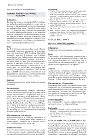 36   02.04.02. PROTAMINA


(Ver datos consignados en heparina sódica).                       Bibliografía
                                                                  1. Carruthers SG, et al. Clinical Pharmacology: Basic Principle sin The-
                                                                     rapeutics. 4ta ed. New York: McGraw-Hill, 2000. p. 776.
02.04.01.03. HEPARINAS DE BAJO PESO                               2. Hardman JG, Limbird LE, Goodman Gilman A, editors. Goodman
             MOLECULAR                                               and Gilman´s The pharmacological basis of therapeutics. 10th ed.
                                                                     New York: McGraw-Hill; 2001. p.1521-6.
Indicaciones                                                      3. Hull et al. Heparin for 5 days compared with 10 days in the initial
Las heparinas de bajo peso molecular (HBPM) son fárma-               treatment of proximal trombosis. N Engl J Med 1990;322:1260.
                                                                  4. British Medical Association. British National Formulary. 43rd ed.
cos que han demostrado ser tan efectivos y seguros como las
                                                                     London: BMA; 2002. p. 112-4.
heparinas no fraccionadas en la prevención y el tratamiento       5. McDonald MM, et al. Heparin clearance in the newborn. Pediatr Res
del tromboembolismo venoso y la trombosis venosa profun-             1981;15:1015-1018
da (TVP). Respecto al costo, el mismo es varias veces supe-       6. Bender F, Aronson L, Hougie C et al: Bioequivalence of subcutaneous
rior al de las heparinas no fraccionadas, lo cual lleva a limi-      calcium and sodium heparins. Clin Pharm Ther 1980;27:224-229
tar su uso. Probablemente las HBPM sean más efectivas que         7. Pine JW. Wintrobe’s Clinical Hematology. (Vol. 2) 10ma ed. Baltimo-
                                                                     re:1999. p. 1798-1803.
las heparinas estándares para evitar la enfermedad trom-
boembólica en las cirugías ortopédicas de reemplazo de ca-
dera, y por esta razón se han considerado en este formulario,
                                                                  02.04.02. PROTAMINA
su uso normatizado para dicha indicación.
                                                                  02.04.02.01. PROTAMINA SULFATO
Dosis
                                                                  Indicaciones
Las dosis de Enoxaparina recomendadas para la indicación
                                                                  Neutralizar el efecto anticoagulante de la heparina.
normatizada varían según sean pacientes de riesgo mode-
rado o alto riesgo de sufrir TEP: 20 a 40 mg (2000 a 4000
                                                                  Dosis
unidades)4 2 horas antes de la cirugía y luego 20 a 40 mg
                                                                  Vía IV, adultos y niños: La dosis total se calcula en base a
diarios durante 7 días. La Dalteparina se administra en do-
                                                                  la cantidad de heparina administrada en las 3-4 horas pre-
sis de 2500 UI 2 horas antes de la cirugía y luego de las 12
                                                                  vias. 1mg neutraliza de 80 a 100 U de heparina. Debe ser
horas de la misma otra dosis igual, para luego pasar a do-
                                                                  administrada muy lentamente(no más de 5 mg/min). La
sis diaria de 5000UI (en 1 aplicación o en 2 de 2500UI).
                                                                  neutralización es equimolecular con heparina.1
La Nadroparina se administra en aplicaciones de 0.2 ml
(1900 UI) a 0.4 ml (3800 UI) pre y post-quirúrgicas, en el
                                                                  Acciones
intervalo descripto para las otras HBPM. La vía utilizada
                                                                  Agente que se une a la heparina y neutraliza su efecto anti-
para las HBPM es la subcutánea, preferentemente en la
                                                                  coagulante. En ausencia de heparina circulante, tiene efectos
pared abdominal anterolateral o posterolateral, alternando
                                                                  anticoagulantes por interacción con el fibrinógeno y las pla-
el sitio (jeringas prellenadas o frascos ampollas).
                                                                  quetas. La protamina neutraliza casi instantáneamente a la
                                                                  heparina, y el efecto persiste aproximadamente dos horas.
Acciones
Su mecanismo de acción es similar al de la heparina sódi-
                                                                  Efectos adversos – Precauciones
ca o cálcica.
                                                                  La protamina puede producir una reacción severa en aque-
                                                                  llos pacientes que reciben insulina protamina zinc, y que
Farmacocinética
                                                                  se encuentran sensibilizados. Puede producir: rubor, dis-
Las HBPM poseen una mayor vida media y niveles plas-
                                                                  nea, hipotensión y bradicardia por administración rápida.
máticos más estables ya que escapan a la captación del
                                                                  Este agente debe ser empleado con precaución, ante la po-
sistema reticuloendotelial. Esta propiedad hace que su
                                                                  sibilidad de una complicación trombótica.2
efecto sea más duradero y estable, permitiendo adminis-
trar una dosis diaria, no siendo necesario administrar una
                                                                  Contraindicaciones
dosis de ataque. Su actividad generalmente es medida por
                                                                  Está contraindicada en pacientes con hemorragias sin he-
pruebas de inhibición del factor Xa y no por el TPTa co-
                                                                  parinización previa y en alérgicos a la droga.
mo en el caso de las heparinas estándares, ya que su efec-
to se ejerce fundamentalmente sobre dicho factor y no so-
                                                                  Bibliografía
bre la trombina; por esta razón, su monitoreo con pruebas         1. Hardman JG, Limbird LE, Goodman Gilman A, editors. Goodman
de rutina resulta inefectivos.                                       and Gilman´s The pharmacological basis of therapeutics. 10th ed.
                                                                     New York: McGraw-Hill; 2001. p. 1525.
Efectos adversos - Precauciones                                   2. British Medical Association. British National Formulary. 43rd ed.
                                                                     London: BMA; 2002. p. 117.
Los efectos adversos de las HBPM son similares a las no
fraccionadas. Las HBPM poseen menor incidencia de
trombocitopenia u osteopenia que las heparinas estánda-           02.04.03. ANTICOAGULANTES ORALES
res.7 No deben administrarse por vía IM.                          Los anticoagulantes orales antagonizan los efectos de la vi-
                                                                  tamina K, inhibiendo la activación de los factores de la coa-
Contraindicaciones                                                gulación dependientes de la misma.1 Su tiempo de latencia
Su uso está desaconsejado en situaciones en las que se detec-     es prolongado, y necesitarán 72 horas para lograr el efecto
tó trombocitopenia asociada a la utilización de heparina, he-     buscado. Dicho efecto se monitorea realizando el tiempo de
morragias activas, accidente cerebrovascular hemorrágico.7        protrombina, y comparándolo (dividiéndolo) con el valor
 