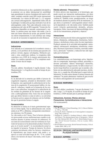 02.04.04. DROGAS ANTIAGREGANTES PLAQUETARIAS           37

normal de referencia de ese día y ajustándolo (elevándolo a    Efectos adversos - Precauciones
la potencia) con un índice internacional de sensibilidad       El efecto adverso más importante es la hemorragia, que
(que generalmente lo provee el productor del reactivo utili-   puede ocurrir por interacción medicamentosa, por dosis
zado), resultado conocido como RIN (razón internacional        no ajustada, hepatopatía severa o menor disponibilidad de
normatizada). Los valores de RIN entre 2 y 3,5 aseguran        vitamina K. También existe, paradójicamente, un riesgo
una correcta anticoagulación1, dependiendo dicha cifra de      de trombosis durante las primeras 48 hs de tratamiento, ya
la patología o la indicación que haya motivado el uso de los   que afecta a la proteína C (anticoagulante natural vitami-
anticoagulantes orales. Para cada indicación existen reco-     na K dependiente y de vida media corta). También puede
mendaciones del valor de RIN requerido.2 Existen dos for-      ocurrir irritación gastrointestinal, dermatitis, urticaria,
mulaciones disponibles en mercado: acenocumarol y war-         leucopenia, fiebre, reacciones de hipersensibilidad, eleva-
farina. La primera posee una menor vida media y por lo         ción de las transaminasas, priapismo y alopecia.1
tanto una menor duración de acción, que permite revertir
sus efectos tempranamente, lo cual constituye una ventaja      Interacciones
en caso de ser necesaria la suspensión de estos fármacos.      Producen disminución del efecto anticoagulante los barbi-
                                                               túricos, rifampicina, carbamazepina, fenotiazinas, butiro-
02.04.03.01. ACENOCUMAROL                                      fenonas y alcoholismo crónico entre los más importantes.
                                                               Producen aumento de la actividad anticoagulante: metro-
Indicaciones                                                   nidazol, cotrimoxazol, amiodarona, eritromicina, cimeti-
Está indicada en el tratamiento de la trombosis venosa y       dina, fluconazol, ketoconazol, fenitoína, esteroides anabó-
arterial, y en la profilaxis de las mismas para paciente con   licos y piroxicam.3 Aumento y reducción han sido repor-
prótesis valvular, algunas valvulopatías, fibrilación auri-    tados por la fenitoína.4
cular y otras condiciones médicas. La terapéutica debe
controlarse con el RIN de la manera anteriormente des-         Contraindicaciones
cripta. Los cambios esperados en TP se completan usual-        Las contraindicaciones son hemorragia activa, hiperten-
mente el tercer día de terapia.                                sión no compensada, hemorragia cerebral, pericarditis o
                                                               derrame pericárdico, diátesis hemorrágica (hemofilia,
Dosis                                                          trombocitopenia) y cirugía reciente. Se debe evaluar la re-
Vía oral, adultos: Inicialmente 4 mg/día durante 3 días.       lación riesgo-beneficio en pacientes que no pueden cola-
Mantenimiento: 1 a 4 mg/día de acuerdo al tiempo de pro-       borar con una administración adecuada (ancianos, alcoho-
trombina (TP).                                                 listas, etc.) y cuando hay dificultad para la supervisión de
                                                               laboratorio. No debe usarse durante el primer trimestre del
Acciones                                                       embarazo.2 Se puede administrar vitamina K para revertir
Es un derivado de la cumarina que inhibe el proceso de         los efectos anticoagulantes del acenocumarol.1
coagulación sanguínea, actuando no directamente -como
la heparina- sino suprimiendo la carboxilación de los fac-     02.04.03.02. WARFARINA
tores de la coagulación. El acenocumarol inhibe a la vita-
mina K- reductasa e impide así la formación de los resi-       Dosis
duos a una carboxilasa, encargada de la carboxilación de       Vía Oral, adultos: usualmente, 5 mg por día durante 2 a 4
los residuos de glutamato de los factores de la coagula-       días. Luego, 2 a 10 mg/día, de acuerdo al tiempo de pro-
ción a carboxiglutamato (Gla). Estos Gla son necesarios        trombina y el RIN deseado para la patología indicada.3
para que dichos factores se unan al calcio y se conviertan
en factores activos capaces de enlazarse con los fosfolípi-    Indicaciones, Acciones, Efectos adversos
dos que le permitirán formar el coágulo.                       Precauciones, Contraindicaciones e Interacciones
                                                               (Ver acenocumarol).
Farmacocinética
Su absorción se realiza en el tracto gastrointestinal supe-    Bibliografía
rior en forma rápida, Tras la administración oral, circula     1. Pine JW. Wintrobe’s Clinical Hematology. (Vol. 2) 10ma ed. Baltimo-
                                                                  re: 1999. p. 1798-1803.
unida en un 99% a albúmina, consiguiendo concentracio-         2. Ginserg JS, Hisch J. Optimum use of anticoagulants in pregnancy.
nes máximas a los 90 minutos.                                     Drugs 1988; 36:505-512
Su vida media es de 9 horas. Pasa la barrera placenta-         3. Hardman JG, Limbird LE, Goodman Gilman A, editors. Goodman
ria (provocando severas malformaciones cuando se ad-              and Gilman´s The pharmacological basis of therapeutics. 10th ed.
ministra durante el primer trimestre de embarazo). El             New York: McGraw-Hill; 2001. p. 526-31. British Medical Associa-
                                                                  tion. British National Formulary. 43rd ed. London: BMA;
uso tanto de acenocumarol como de warfarina en el pe-
                                                                  2002. p. 657
ríodo de lactancia no ha demostrado producir hemorra-          4. British Medical Association. British National Formulary. 43rd ed.
gias en el recién nacido2 y la recomendación actual es            London: BMA; 2002. p. 657
no impedir la lactancia. Tiempo de latencia: Su efecto
comienza inicialmente sobre los factores vitamínicos-          02.04.04. DROGAS ANTIAGREGANTES
K dependientes que tienen menor vida media y se                          PLAQUETARIAS
aprecia su total actividad luego de 48 - 72 hs, cuando
altera a los factores de mayor vida media, como la pro-        02.04.04.01. ASPIRINA
trombina.                                                                               (ver capítulo 5)
 
