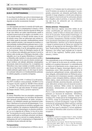 38    02.05. DROGAS FIBRINOLITICAS


02.05. DROGAS FIBRINOLITICAS                                         pida de 11 a 13 minutos (por los anticuerpos) y una len-
                                                                     ta de 83 minutos (en ausencia de anticuerpos). Los pre-
02.05.01. ESTREPTOQUINASA                                            parados comerciales son altamente purificados dismi-
                                                                     nuyendo el riesgo antigénico a niveles poco peligrosos.
Es una droga trombolítica que activa el plasminógeno pa-             Para superar la inactivación por los anticuerpos plasmá-
ra su conversión en plasmina. De esta manera es posible              ticos dirigidos contra la proteína, es necesario adminis-
degradar un trombo recientemente formado.1                           trar una dosis de saturación por vía endovenosa
                                                                     (250.000 UI; 2,5 mg).
Indicaciones
Los anticoagulantes previenen la extensión del trombo pree-          Efectos adversos - Precauciones
xistente, mientras que la estreptoquinasa lo disuelve a través       Pueden observarse algunas reacciones tardías en pa-
de una acción lítica sobre la estructura reticular de fibrina, por   cientes sensibilizados por infecciones estreptocócicas
lo que estos últimos son usados especificamente cuando es            anteriores, siendo la fiebre el síntoma más común en un
necesaria la preservación de un órgano o un miembro, en ca-          tercio de los pacientes. Puede producir hemorragias, es-
so de oclusión arterial, o la función valvular venosa, en caso       pecialmente en el sitio de inyección o en procedimien-
de oclusión venosa. Entre sus indicaciones más comunes es-           tos cruentos, traumatismos ó heridas recientes. Dificul-
tán el infarto agudo de miocardio, tromboembolismo arterial          ta los mecanismos hemostáticos por aumento de la acti-
agudo, trombosis arteriales y más raramente las trombosis ve-        vidad fibrinolítica, interfiere con la función plaquetaria
nosas profundas, tromboembolismo pulmonar masivo o la de-            e impide la polimerización de fibrina por aumentar los
sobstrucción de catéteres. Luego de la terapia con trombolíti-       productos de degradación del fibrinógeno (PDF) circu-
cos, está recomendado el uso de anticoagulantes para preve-          lante. Puede producir hipotensión por liberación de bra-
nir las recurrencias. Valores de fibrinógeno mayores de 100          diquinina y por reflejo vagal originado por la reperfu-
mg % se utilizan como indicadores para iniciarse el uso de los       sión de la zona isquémica. También puede ocasionar
mismos (cabe recordar que el fibrinógeno desciende a cifras          náuseas y vómitos.
indosables con el uso de agentes fibrinolíticos). La terapéuti-
ca fibrinolítica debe instituirse lo más precozmente posible y       Contraindicaciones
a las dosis indicadas. En los casos de oclusión coronaria agu-       Está contraindicado su uso en la hemorragia cerebral acti-
da por trombosis está indicado administrar estreptoquinasa           va y ACV dentro de los dos meses de ocurridas, así como
precozmente, dentro de las primeras 6 hs. La terapéutica con         también en la neoplasia intracraneal. La contraindicación
fibrinolíticos tiene mejor resultado en trombos arteriales, ya       es relativa en la hipertensión severa, cirugía mayor, en el
que rara vez logra lisar por completo los trombos venosos. La        parto, biopsia de órganos, hemorragia digestiva severa y
embolia pulmonar aguda masiva, con alto riesgo de muerte,            traumatismos serios. Debe procederse con cautela en la
es la principal indicación en el tromboembolismo pulmonar.           resucitación cardiopulmonar reciente, endocarditis bacte-
En embolos pequeños, se recurrirá a la heparina.                     riana subaguda, enfermedad mitral con fibrilación auricu-
                                                                     lar, alteraciones de la hemostasia asociada a enfermedad
Dosis                                                                hepática o renal, retinopatía diabética, embarazo, trombo-
Vía IV, adultos: para IAM, 1,5 millones UI en 60 minutos.            flebitis séptica, cánula arteriovenosa ocluida en un lugar
Para TEP o trombosis venosa profunda, 250.000 Ul en los              seriamente infectado, aneurisma disecante, carcinoma vis-
30 minutos iniciales seguido de 100.000 Ul/hora durante              ceral, tuberculosis cavitaria activa de iniciación reciente o
12 a 72 horas. Para obstrucción de la cánula arterioveno-            infecciones sistémicas. Deben evitarse las inyecciones
sa, 250.000 Ul en cada rama durante 30 minutos seguido               subcutáneas, intramusculares así como manipulaciones
de clampeo durante 2 horas y posterior aspiración.2                  innecesarias.
                                                                     Previo a todo procedimiento diagnóstico angiográfico
Acciones                                                             pulmonar y/o iniciación de tratamiento fibrinolítico,
El sistema fibrinolítico tiene tres principales componentes:         deben realizarse los siguientes controles: tiempo de
la proenzima (plasminógeno), los activadores del plasminó-           trombina (TT), tiempo parcial de tromboplastina activa-
geno (proteasas sérico-plasmáticas de tejidos vasculares o           da (TPTA), tiempo de protrombina (TP), fibrinógeno,
plasma), y los inhibidores naturales que neutralizan la plas-        hematócrito y recuento de plaquetas. Luego de la admi-
mina o interfieren en la activación del plasminógeno. La es-         nistración de estreptoquinasa deben realizarse controles
treptoquinasa es una proteína no enzimática segregada como           diarios de TT, TPTA, TP, fibrinógeno y PDF (o de Dí-
producto catabólico del estreptococo betahemolítico grupo            mero D). Para tratar la sobredosis y revertir rápidamen-
C que transforma al plasminógeno en plasmina producien-              te el estado de fibrinólisis debe recurrirse al ácido ami-
do a su vez la digestión de la fibrina y la lisis de los trom-       nocaproico.
bos3. Su mecanismo de acción consiste en activar el plasmi-
nógeno modificando su morfología estructural; este plasmi-           Bibliografía
nógeno así activado se convierte en complejo plasmina- es-           1. Hardman JG, Limbird LE, Goodman Gilman A, editors. Goodman
                                                                        and Gilman´s The harmacological basis of therapeutics. 10th ed. New
treptoquinasa del cual la estreptoquinasa es fragmentada en
                                                                        York: McGraw-Hill; 2001. p. 1532.
un producto de peso molecular más bajo.                              2. British Medical Association. British National Formulary.
                                                                        43rd ed.London: BMA; 2002. p. 121-2 3. Pine JW. Wintrobe’s
Farmacocinética                                                         Clinical Hematology (Vol. 1) 10ma ed. Baltimore: 1999.
La vida media de la estreptoquinasa es bifásica; una rá-                p. 1804-1805.
 