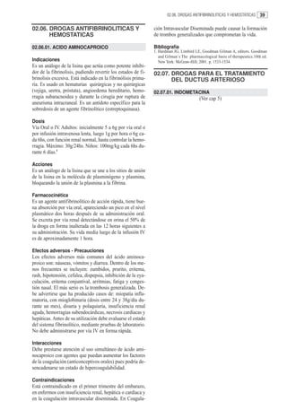 02.06. DROGAS ANTIFIBRINOLITICAS Y HEMOSTATICAS       39

02.06. DROGAS ANTIFIBRINOLITICAS Y                             ción Intravascular Diseminada puede causar la formación
       HEMOSTATICAS                                            de trombos generalizados que comprometan la vida.

02.06.01. ACIDO AMINOCAPROICO                                  Bibliografía
                                                               1. Hardman JG, Limbird LE, Goodman Gilman A, editors. Goodman
                                                                  and Gilman´s The pharmacological basis of therapeutics.10th ed.
Indicaciones                                                      New York: McGraw-Hill; 2001. p. 1533-1534.
Es un análogo de la lisina que actúa como potente inhibi-
dor de la fibrinolisis, pudiendo revertir los estados de fi-   02.07. DROGAS PARA EL TRATAMIENTO
brinolisis excesiva. Está indicado en la fibrinólisis prima-          DEL DUCTUS ARTERIOSO
ria. Es usado en hematurias quirúrgicas y no quirúrgicas
(vejiga, uretra, próstata), angioedema hereditario, hemo-      02.07.01. INDOMETACINA
rragia subaracnoidea y durante la cirugía por ruptura de                                 (Ver cap 5)
aneurisma intracraneal. Es un antídoto específico para la
sobredosis de un agente fibrinolítico (estreptoquinasa).

Dosis
Vía Oral o IV. Adultos: inicialmente 5 a 6g por vía oral o
por infusión intravenosa lenta, luego 1g por hora o 6g ca-
da 6hs, con función renal normal, hasta controlar la hemo-
rragia. Máximo: 30g/24hs. Niños: 100mg/kg cada 6hs du-
rante 6 días.1

Acciones
Es un análogo de la lisina que se une a los sitios de unión
de la lisina en la molécula de plasminógeno y plasmina,
bloqueando la unión de la plasmina a la fibrina.

Farmacocinética
Es un agente antifibrinolítico de acción rápida, tiene bue-
na absorción por vía oral, apareciendo un pico en el nivel
plasmático dos horas después de su administración oral.
Se excreta por vía renal detectándose en orina el 50% de
la droga en forma inalterada en las 12 horas siguientes a
su administración. Su vida media luego de la infusión IV
es de aproximadamente 1 hora.

Efectos adversos - Precauciones
Los efectos adversos más comunes del ácido aminoca-
proico son: náuseas, vómitos y diarrea. Dentro de los me-
nos frecuentes se incluyen: zumbidos, prurito, eritema,
rash, hipotensión, cefalea, dispepsia, inhibición de la eya-
culación, eritema conjuntival, arritmias, fatiga y conges-
tión nasal. El más serio es la trombosis generalizada. De-
be advertirse que ha producido casos de: miopatía infla-
matoria, con mioglobinuria (dosis entre 24 y 38g/día du-
rante un mes), disuria y polaquiuria, insuficiencia renal
aguda, hemorragias subendocárdicas, necrosis cardíacas y
hepáticas. Antes de su utilización debe evaluarse el estado
del sistema fibrinolítico, mediante pruebas de laboratorio.
No debe administrarse por vía IV en forma rápida.

Interacciones
Debe prestarse atención al uso simultáneo de ácido ami-
nocaproico con agentes que puedan aumentar los factores
de la coagulación (anticonceptivos orales) pues podría de-
sencadenarse un estado de hipercoagulabilidad.

Contraindicaciones
Está contraindicado en el primer trimestre del embarazo,
en enfermos con insuficiencia renal, hepática o cardíaca y
en la coagulación intravascular diseminada. En Coagula-
 