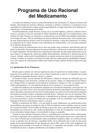 Programa de Uso Racional
              del Medicamento
   La manera de enfrentar el proceso salud-enfermedad ha ido cambiando a lo largo de la historia del
hombre, determinado por factores culturales, económicos, políticos, científicos y sociológicos. En la
actualidad, los medicamentos ocupan, quizás exageradamente, un lugar importante en la medicina Oc-
cidental para el mantenimiento de la salud.
   Desafortunadamente, desde diversos sectores de la sociedad (médicos, políticos, industria farma-
céutica y usuarios) se han ido asociando al influjo ilimitado de adhe-sión a los medicamentos como
símbolo de salud. Mientras en Alemania se comercializan cerca de 9000 especialidades medicinales,
en Noruega solo unas 1100, los indicadores de salud no difieren de un país a otro. Este concepto, pue-
de estar influenciado por factores como la economía de mercado, el auge del consumismo, la cultura,
el surgimiento de las Obras Sociales como subsidiarias de medicamentos y las incesantes presiones
de la industria farmacéutica.
   El gran número de medicamentos trae no solo una pesada carga económica, especialmente para los
paises en desarrollo, sino que impacta en los recursos humanos y técnicos de su estructura sanitaria. Así,
la "jungla terapéutica" del mercado de los medicamentos representa una desventaja administrativa en lo
que respecta a la adquisición, control de calidad, almacenamiento, distribución y dispensación de los
mismos. Además, atenta contra la posibilidad de un manejo racional por parte de los prescriptores. A
menudo, el médico se enfrenta a la decisión de elegir entre una amplia gama de posibilidades terapéuti-
cas y esto requiere de conocimientos sólidos para evaluar la mejor relación beneficio/riesgo/costo para
cada caso.

La Aprobación de los Fármacos

   Muchos países cuentan con estrictas legislaciones para el registro de los medicamentos. La preo-
cupación de los gobiernos por contar con un sistema regulatorio se basa en el resguardo de la salud
de la población aceptando fármacos eficaces y seguros.
   En Estados Unidos el triste episodio de 100 muertos, debido al consumo de sulfamidas que con-
tenía dietilenglicol como disolvente, causante de las muertes, obligó a la Administración de Alimen-
tos y Drogas (FDA) a enmendar el acta Federal de Alimentos y Drogas en 1938. La modificación se
refería principalmente a la veracidad del prospecto de los productos y la toxicidad de ellos.
   La aparición epidémica de un problema congénito raro causado por talidomida, a principios del ’60
en Europa, cuyo efecto tóxico era la focomelia (falta de desarrollo embriológico de miembros) preci-
pitó el desenmas-caramiento del trust de los medicamentos, por parte de una Comisión Investigadora
del Senado de Estados Unidos, la llamada enmienda Harris - Kefauver del Acta de Alimentos, Dro-
gas y Cosméticos. A partir de esta legislación, la aprobación de un fármaco requiere obligatoriamen-
te las fases preclínica y clínica de estudio para ser aceptados. Esto ha contribuido a que la población
disponga de fármacos relativamente seguros y eficaces.
   Debido al surgimiento del SIDA y a la necesidad de contar rápidamente con medicamentos útiles
para problemas que ponen en peligro la vida, la FDA ha dispuesto nuevas medidas, como un sistema
de "revisión prioritaria" de los estudios de fármacos para estos casos, y permitir que pacientes con en-
fermedades que amenazan la vida, reciban medicamentos en fase de investigación, si no se dispone
de otra alternativa farmacológica y la toxicidad de la droga es aceptable.
   Cuando un nuevo fármaco demuestra eficacia y seguridad para un problema médico determinado,
el mismo es registrado, previa aprobación de la información del prospecto del envase y autorizado pa-
ra su venta. El hecho que un medicamento cubra un problema terapéutico dado, no es obstrucción pa-
ra que se apruebe otro, de eficacia y seguridad similar. Se ha informado que no más de unas pocas
drogas de las aproximadamente 20 que aprueba por año la FDA, tiene un alto valor terapéutico. De
las drogas nuevas lanzadas al mercado en 1988 por las 15 compañías más grandes, el 89% han sido
consideradas de poca o ninguna contribución a las terapias existentes.
 