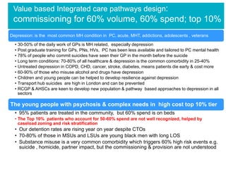 Value based Integrated care pathways design:

commissioning for 60% volume, 60% spend; top 10%
Depression: is the most common MH condition in PC, acute, MHT, addictions, adolescents , veterans
• 30-50% of the daily work of GPs is MH related, especially depression
• Post graduate training for GPs, PNs, HVs, PC has been less available and tailored to PC mental health
• 78% of people who commit suicides have seen their GP in the month before the suicide
• Long term conditions: 70-80% of all healthcare & depression is the common comorbidity in 25-40%
• Untreated depression in COPD, CHD, cancer, stroke, diabetes, means patients die early & cost more
• 60-90% of those who misuse alcohol and drugs have depression
• Children and young people can be helped to develop resilience against depression
• Transport hub suicides are high in London and can be prevented
• RCGP & AHSCs are keen to develop new population & pathway based approaches to depression in all
sectors

The young people with psychosis & complex needs in high cost top 10% tier
• 95% patients are treated in the community, but 60% spend is on beds
• The Top 10% patients who account for 50-60% spend are not well recognized, helped by
caseload zoning and risk stratification

• Our detention rates are rising year on year despite CTOs
• 70-80% of those in MSUs and LSUs are young black men with long LOS
• Substance misuse is a very common comorbidity which triggers 60% high risk events e.g.
suicide , homicide, partner impact, but the commissioning & provision are not understood

 