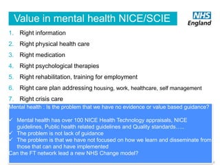 Value in mental health NICE/SCIE
1. Right information
2. Right physical health care
3. Right medication
4. Right psychological therapies

5. Right rehabilitation, training for employment
6. Right care plan addressing housing, work, healthcare, self management
7. Right crisis care
Mental health : Is the problem that we have no evidence or value based guidance?
 Mental health has over 100 NICE Health Technology appraisals, NICE
guidelines, Public health related guidelines and Quality standards…..
 The problem is not lack of guidance
 The problem is that we have not focused on how we learn and disseminate from
those that can and have implemented
Can the FT network lead a new NHS Change model?
14

 