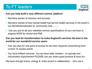 To FT leaders
• Can you help build a very different comms. platform
• Narrative stories of recovery and success
• Narrative stories of how mental health has led the health services in the world in
our deinstitutionalisation & community care……..
• Can you put on all your websites service specifications of your services to
prepare NOW for choice and PbR
Can you lead for transformation to make England's services the best in the
world for our wonderful service users:
• Can you plan for one point of access for all crisis response streamlining from
current 12 access points
• You have brilliant services, but we have wide variation : to upscale and
industrialize improvement PLEASE can you share good practice & have fun
We have enough brains, energy & track record in collaboration….let’s use it
15

 