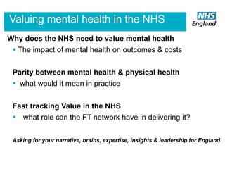 Valuing mental health in the NHS
Why does the NHS need to value mental health
 The impact of mental health on outcomes & costs
Parity between mental health & physical health
 what would it mean in practice
Fast tracking Value in the NHS

 what role can the FT network have in delivering it?
Asking for your narrative, brains, expertise, insights & leadership for England

 