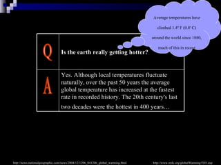 Q A http://www.nrdc.org/globalWarming/f101.asp Average temperatures have climbed 1.4 º F  (0.8 º  C) around the world since 1880, much of this in recent decades  ( according to NASA's Goddard Institute for Space Studies)   http://news.nationalgeographic.com/news/2004/12/1206_041206_global_warming.html Yes. Although local temperatures fluctuate naturally, over the past 50 years the average global temperature has increased at the fastest rate in recorded history.   The 20th century's last two decades were the hottest in 400 years…   Is the earth really getting hotter?   