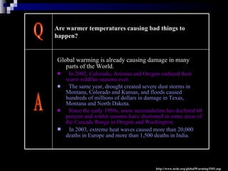 Global warming is already causing damage in many parts of the World.  In 2002, Colorado, Arizona and Oregon endured their worst wildfire seasons ever.  The same year, drought created severe dust storms in Montana, Colorado and Kansas, and floods caused hundreds of millions of dollars in damage in Texas, Montana and North Dakota.  Since the early 1950s, snow accumulation has declined 60 percent and winter seasons have shortened in some areas of the Cascade Range in Oregon and Washington. In 2003, extreme heat waves caused more than 20,000 deaths in Europe and more than 1,500 deaths in India.   Q A http://www.nrdc.org/globalWarming/f101.asp Are warmer temperatures causing bad things to happen?   