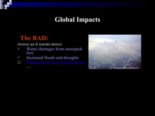 Global Impacts The BAD: (worse as it warms more) Water shortages from snowpack loss Increased floods and droughts Extinction of many species & ecosystems …  