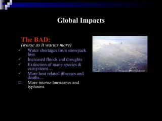 Global Impacts The BAD:   (worse as it warms more) Water shortages from snowpack loss Increased floods and droughts Extinction of many species & ecosystems…  More heat related illnesses and deaths…  More intense hurricanes and typhoons 
