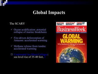 Global Impacts The SCARY Ocean acidification: potential collapse of marine foodchains  Fire-driven deforestation of Amazon: accelerated warming Methane release from tundra: accelerated warming Continental Ice Sheet Collapse : sea level rise of 35-40 feet,  2 