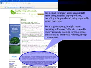 For a small company, going green might mean using recycled paper products, installing solar panels and using organically grown materials.  For a large company, it might mean investing millions of dollars in renewable energy research, slashing carbon dioxide emissions and drastically reducing energy consumption.  