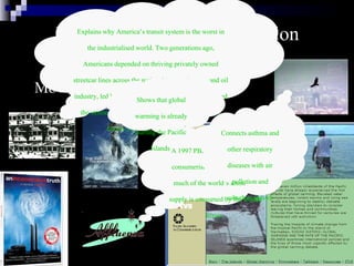 Entertainment/Communication Industries go  GREEN Movies/Documentaries A 1997 PBS documentary about consumerism, emphasising how much of the world’s fossil fuel supply is consumed by the United States.  Explains why America’s transit system is the worst in the industrialised world. Two generations ago, Americans depended on thriving privately owned streetcar lines across the nation, but then the auto and oil industry, led by General Motors, bought and dismantled the streetcar lines. The private auto stopped being a luxury and became a necessity.  Connects asthma and other respiratory diseases with air pollution and suburban sprawl  Shows that global warming is already hurting the Pacific Islands  