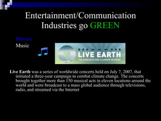 Entertainment/Communication Industries go  GREEN Movies Music Live Earth  was a series of worldwide concerts held on July 7, 2007, that initiated a three-year campaign to combat climate change. The concerts brought together more than 150 musical acts in eleven locations around the world and were broadcast to a mass global audience through televisions, radio, and streamed via the Internet  