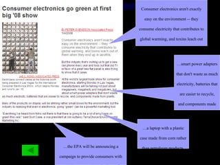 Consumer electronics aren't exactly easy on the environment -- they consume electricity that contributes to global warming, and toxins leach out of them when they end up in landfills.  … smart power adapters that don't waste as much electricity, batteries that are easier to recycle, and components made from plants  … a laptop with a plastic case made from corn rather than petroleum products  … the EPA will be announcing a campaign to provide consumers with more places to turn in cell phones for recycling.  