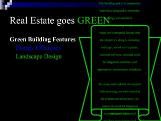 Real Estate goes  GREEN Green Building Features Energy Efficiency Landscape Design The building and it’s components  have been designed to minimize  energy consumption.  The energy efficient systems in  the building include: six modular  gas-fired boilers, two water-cooled  chillers, daylight dimmers, occupancy  sensors, skylights, energy-efficient  lights, high-efficiency motors and  variable flow pumping systems,  variable air volume heating and  cooling systems with night and low  occupancy system setbacks,  insulated windows, highly rated  insulation, and automated  building management and  monitoring systems. Natural landscaping incorporates  many environmental factors into  the property’s design, including  soil type, use of native plants,  minimal turf area, minimal need  for irrigation, mulches, and  appropriate maintenance schedules.  By using native plants that require  little watering, are well-suited to  the climate and resist pests, we  reduce the need for irrigation  and pesticides   