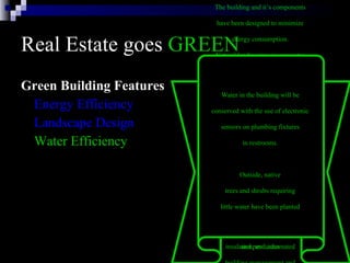 Real Estate goes  GREEN Green Building Features Energy Efficiency Landscape Design Water Efficiency The building and it’s components  have been designed to minimize  energy consumption.  The energy efficient systems in  the building include: six modular  gas-fired boilers, two water-cooled  chillers, daylight dimmers, occupancy  sensors, skylights, energy-efficient  lights, high-efficiency motors and  variable flow pumping systems,  variable air volume heating and  cooling systems with night and low  occupancy system setbacks,  insulated windows, highly rated  insulation, and automated  building management and  monitoring systems. Natural landscaping incorporates  many environmental factors into  the property’s design, including  soil type, use of native plants,  minimal turf area, minimal need  for irrigation, mulches, and  appropriate maintenance schedules.  By using native plants that require  little watering, are well-suited to  the climate and resist pests, we  reduce the need for irrigation  and pesticides   Water in the building will be  conserved with the use of electronic  sensors on plumbing fixtures  in restrooms.  Outside, native  trees and shrubs requiring  little water have been planted   