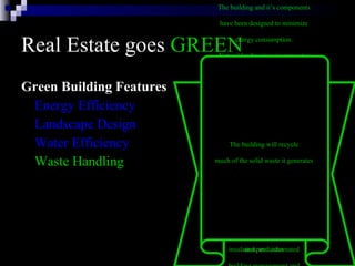 Real Estate goes  GREEN Green Building Features Energy Efficiency Landscape Design Water Efficiency Waste Handling The building and it’s components  have been designed to minimize  energy consumption.  The energy efficient systems in  the building include: six modular  gas-fired boilers, two water-cooled  chillers, daylight dimmers, occupancy  sensors, skylights, energy-efficient  lights, high-efficiency motors and  variable flow pumping systems,  variable air volume heating and  cooling systems with night and low  occupancy system setbacks,  insulated windows, highly rated  insulation, and automated  building management and  monitoring systems. Natural landscaping incorporates  many environmental factors into  the property’s design, including  soil type, use of native plants,  minimal turf area, minimal need  for irrigation, mulches, and  appropriate maintenance schedules.  By using native plants that require  little watering, are well-suited to  the climate and resist pests, we  reduce the need for irrigation  and pesticides   Water in the building will be  conserved with the use of electronic  sensors on plumbing fixtures  in restrooms.  Outside, native  trees and shrubs requiring  little water have been planted   The building will recycle  much of the solid waste it generates   
