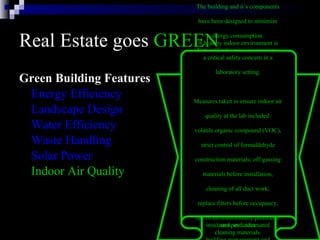 Real Estate goes  GREEN Green Building Features Energy Efficiency Landscape Design Water Efficiency Waste Handling Solar Power Indoor Air Quality The building and it’s components  have been designed to minimize  energy consumption.  The energy efficient systems in  the building include: six modular  gas-fired boilers, two water-cooled  chillers, daylight dimmers, occupancy  sensors, skylights, energy-efficient  lights, high-efficiency motors and  variable flow pumping systems,  variable air volume heating and  cooling systems with night and low  occupancy system setbacks,  insulated windows, highly rated  insulation, and automated  building management and  monitoring systems. Natural landscaping incorporates  many environmental factors into  the property’s design, including  soil type, use of native plants,  minimal turf area, minimal need  for irrigation, mulches, and  appropriate maintenance schedules.  By using native plants that require  little watering, are well-suited to  the climate and resist pests, we  reduce the need for irrigation  and pesticides   Water in the building will be  conserved with the use of electronic  sensors on plumbing fixtures  in restrooms.  Outside, native  trees and shrubs requiring  little water have been planted   The building will recycle  much of the solid waste it generates   Photovoltaic  (solar energy producing  cells)  awnings shade the office  windows on the outside and  reduce glare and heat gain, thus  reducing the amount of cooling  needed.   A healthy indoor environment is  a critical safety concern in a  laboratory setting.  Measures taken to ensure indoor air  quality at the lab included:  volatile organic compound (VOC),  strict control of formaldehyde  construction materials; off-gassing  materials before installation,  cleaning of all duct work;  replace filters before occupancy,  use of environmentally preferable  cleaning materials.  
