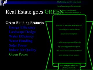 Real Estate goes  GREEN Green Building Features Energy Efficiency Landscape Design Water Efficiency Waste Handling Solar Power Indoor Air Quality Green Power The building and it’s components  have been designed to minimize  energy consumption.  The energy efficient systems in  the building include: six modular  gas-fired boilers, two water-cooled  chillers, daylight dimmers, occupancy  sensors, skylights, energy-efficient  lights, high-efficiency motors and  variable flow pumping systems,  variable air volume heating and  cooling systems with night and low  occupancy system setbacks,  insulated windows, highly rated  insulation, and automated  building management and  monitoring systems. Natural landscaping incorporates  many environmental factors into  the property’s design, including  soil type, use of native plants,  minimal turf area, minimal need  for irrigation, mulches, and  appropriate maintenance schedules.  By using native plants that require  little watering, are well-suited to  the climate and resist pests, we  reduce the need for irrigation  and pesticides   Water in the building will be  conserved with the use of electronic  sensors on plumbing fixtures  in restrooms.  Outside, native  trees and shrubs requiring  little water have been planted   The building will recycle  much of the solid waste it generates   Photovoltaic  (solar energy producing  cells)  awnings shade the office  windows on the outside and  reduce glare and heat gain, thus  reducing the amount of cooling  needed.   A healthy indoor environment is  a critical safety concern in a  laboratory setting.  Measures taken to ensure indoor air  quality at the lab included:  volatile organic compound (VOC),  strict control of formaldehyde  construction materials; off-gassing  materials before installation,  cleaning of all duct work;  replace filters before occupancy,  use of environmentally preferable  cleaning materials.  generate or purchase wind-powered  electricity which matches the  electrical consumption  ...achieve environmental benefits  by reducing greenhouse gases  that would have been emitted from  conventional power sources  