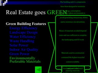 Real Estate goes  GREEN Green Building Features Energy Efficiency Landscape Design Water Efficiency Waste Handling Solar Power Indoor Air Quality Green Power Environmentally Preferable Materials The building and it’s components  have been designed to minimize  energy consumption.  The energy efficient systems in  the building include: six modular  gas-fired boilers, two water-cooled  chillers, daylight dimmers, occupancy  sensors, skylights, energy-efficient  lights, high-efficiency motors and  variable flow pumping systems,  variable air volume heating and  cooling systems with night and low  occupancy system setbacks,  insulated windows, highly rated  insulation, and automated  building management and  monitoring systems. Natural landscaping incorporates  many environmental factors into  the property’s design, including  soil type, use of native plants,  minimal turf area, minimal need  for irrigation, mulches, and  appropriate maintenance schedules.  By using native plants that require  little watering, are well-suited to  the climate and resist pests, we  reduce the need for irrigation  and pesticides   Water in the building will be  conserved with the use of electronic  sensors on plumbing fixtures  in restrooms.  Outside, native  trees and shrubs requiring  little water have been planted   The building will recycle  much of the solid waste it generates   Photovoltaic  (solar energy producing  cells)  awnings shade the office  windows on the outside and  reduce glare and heat gain, thus  reducing the amount of cooling  needed.   A healthy indoor environment is  a critical safety concern in a  laboratory setting.  Measures taken to ensure indoor air  quality at the lab included:  volatile organic compound (VOC),  strict control of formaldehyde  construction materials; off-gassing  materials before installation,  cleaning of all duct work;  replace filters before occupancy,  use of environmentally preferable  cleaning materials.  generate or purchase wind-powered  electricity which matches the  electrical consumption  ...achieve environmental benefits  by reducing greenhouse gases  that would have been emitted from  conventional power sources  … avoid generating unnecessary debris  and to minimize site demolition.  Reuse of materials avoided disposal  costs and was sufficient to complete  the landscaping and fill work  Materials used in construction  contained the highest recycled  content available.  