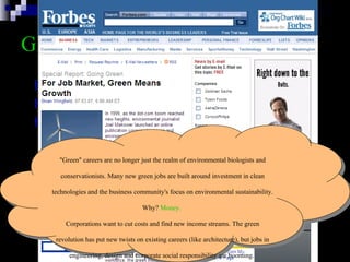 GREEN  Careers http://www.greenjobs.com/public/index.aspx http://www.sustainablebusiness.com/ http://jobs.treehugger.com/ "Green" careers are no longer just the realm of environmental biologists and conservationists. Many new green jobs are built around investment in clean technologies and the business community's focus on environmental sustainability.  Why?  Money.   Corporations want to cut costs and find new income streams. The green revolution has put new twists on existing careers (like architecture), but jobs in engineering, design and corporate social responsibility are booming.  