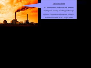 Emissions Trader In a market economy, brokers can trade just about anything on an exchange, including greenhouse gas emissions. Companies have been able to voluntarily trade emissions credits on the Chicago Climate Exchange since 2003. If the U.S. ever adopts a mandatory emissions credit trading system (like Europe's) expect this field to pop. 