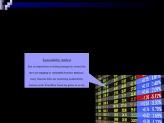 Sustainability Analyst Just as corporations are hiring managers to ensure that they are engaging in sustainable business practices, many financial firms are examining sustainability industry-wide. Even Dow Jones has gotten in on the game: In 1999, they launched several indexes to track the performances of companies with a focus here. 