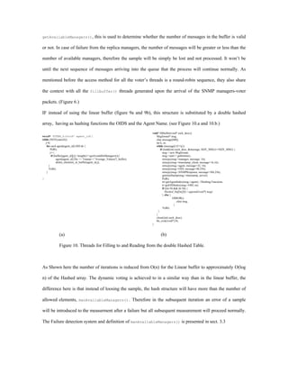 getAvailableManagers(),                    this is used to determine whether the number of messages in the buffer is valid

or not. In case of failure from the replica managers, the number of messages will be greater or less than the

number of available managers, therefore the sample will be simply be lost and not processed. It won’t be

until the next sequence of messages arriving into the queue that the process will continue normally. As

mentioned before the access method for all the voter’s threads is a round-robin sequence, they also share

the context with all the                fillbuffer()            threads generated upon the arrival of the SNMP managers-voter

packets. (Figure 6.)

IF instead of using the linear buffer (figure 9a and 9b), this structure is substituted by a double hashed

array, having as hashing functions the OIDS and the Agent Name. (see Figure 10.a and 10.b.)
                                                                                    void* fillbuffer(void* sock_desc){
void* VOTER_h(void* agent_id){                                                         Msgformat* msg;
while (NOT(cancel)){                                                                   char message[600];
  j=0;                                                                                 int k, m;
   for each agent[agent_id].OID do {                                                   while (message[1]!='q'){
       P(db);                                                                              if (read((int) sock_desc, &message, SIZE_MSG)==SIZE_MSG) {
       j++;                                                                                  msg = new Msgformat;
        if (buffer[agent_id][j]->length()>=getAvailableManagers()){                          msg->start = gethrtime();
             agent[agent_id].file << Tstamp<<”Average_Values(T_buffer);                      strncpy(msg->manager, message, 16);
             delete_elements_in_buffer(agent_id,j);                                          strncpy(msg->timestamp_client, message+16,16);
     }                                                                                       strncpy(msg->agent, message+32, 16);
     V(db);                                                                                  strncpy(msg->OID, message+48,256);
   }                                                                                         strncpy(msg->SNMPResponse, message+304,256);
                                                                                              gettimeStamp(msg->timestamp_server);
}                                                                                            P(db);
                                                                                             m=getAgentIndex(msg->agent); //Hashing Functions.
                                                                                              k=getOIDIndex(msg->OID, m);
                                                                                             if ((m>0) && (k>0)) {
                                                                                                Hashed_buf[m][k]->append((void*) msg);
                                                                                             } else {
                                                                                                       ERROR();
                                                                                                           elete msg;
                                                                                                        }
                                                                                              V(db);
                                                                                         }
                                                                                       }
                                                                                       close((int) sock_desc);
                                                                                       thr_exit((void*) 0);
                                                                                    }


              (a)                                                                         (b)

              Figure 10. Threads for Filling to and Reading from the double Hashed Table.



As Shown here the number of iterations is reduced from O(n) for the Linear buffer to approximately O(log

n) of the Hashed array. The dynamic voting is achieved to in a similar way than in the linear buffer, the

difference here is that instead of loosing the sample, the hash structure will have more than the number of

allowed elements,             manAvailableManagers().                     Therefore in the subsequent iteration an error of a sample

will be introduced to the measurment after a failure but all subsequent measurement will proceed normally.

The Failure detection system and definition of manAvailableManagers() is presented in sect. 3.3
 
