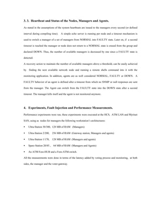 3. 3. Heartbeat and Status of the Nodes, Managers and Agents.

As stated in the assumptions of the system heartbeats are issued to the managers every second (or defined

interval during compiling time).   A simple echo server is running per node and a timeout mechanism is

used to switch a manager of a set of managers from NORMAL into FAULTY state. Later on, if a second

timeout is reached the manager or node does not return to a NORMAL state is erased from the group and

declared DOWN. Thus, the number of available managers is decreased by one since a FAULTY state is

detected.

A recovery action to maintain the number of available managers above a threshold, can be easily achieved

by finding the next available network node and running a remote shells command into it with the

monitoring application. In addition, agents are as well considered NORMAL, FAULTY or DOWN. A

FAULTY behavior of an agent is defined after a timeout from which no SNMP or null responses are sent

from the manager. The Agent can switch from the FAULTY state into the DOWN state after a second

timeout. The manager kills itself and the agent is not monitored anymore.




4. Experiments, Fault Injection and Performance Measurements.

Performance experiments were run, these experiments were executed at the HCS, ATM LAN and Myrinet

SAN, using as nodes for managers the following workstation’s architectures:

•   Ultra-Station 30/300, 128 MB of RAM (Managers)

•   Ultra-Station 2/200,    256 MB of RAM (Gateway station, Managers and agents)

•   Ultra-Station 1/170,    128 MB of RAM (Managers and agents)

•   Sparc-Station 20/85 ,    64 MB of RAM (Managers and Agents)

•   An ATM Fore-HUB and a Fore-ATM-switch.

All the measurements were done in terms of the latency added by voting process and monitoring, at both

sides, the manager and the voter-gateway.
 