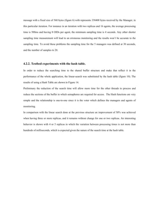 message with a fixed size of 560 bytes (figure 6) with represents 358400 bytes received by the Manager, in

this particular iteration. For instance in an iteration with two replicas and 16 agents, the average processing

time is 500ms and having 8 OIDs per agent, the minimum sampling time is 4 seconds. Any other shorter

sampling time measurement will lead to an erroneous monitoring and the results won’t be accurate to the

sampling time. To avoid these problems the sampling time for the 5 managers was defined at 30 seconds,

and the number of samples to 20.




4.2.2. Testbed experiments with the hash table.

In order to reduce the searching time to the shared buffer structure and make that reflect it in the

performance of the whole application, the linear-search was substituted by the hash table (figure 10). The

results of using a Hash Table are shown in Figure 14.

Preliminary the reduction of the search time will allow more time for the other threads to process and

reduce the sections of the buffer in which semaphores are required for access. The Hash functions are very

simple and the relationship is one-to-one since it is the voter which defines the managers and agents of

monitoring.

In comparison with the linear search done at the previous structure an improvement of 50% was achieved

when having three or more replicas, and it remains without change for one or two replicas. An interesting

behavior is shown with 4 or 5 replicas in which the variation between processing times is not more than

hundreds of milliseconds, which is expected given the nature of the search time at the hash table.
 