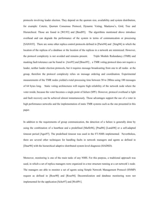 protocols involving leader election. They depend on the quorum size, availability and system distribution,

for example: Coterie, Quorum Consensus Protocol, Dynamic Voting, Maekawa’s, Grid, Tree and

Hierarchical. Those are found in [WU93] and [Beed95]. The algorithms mentioned above introduce

overhead and can degrade the performance of the system in terms of communication or processing

[SAHA93]. There are some other replica control protocols defined in [Paris94] and [Sing94] in which the

location of the replicas of a database or the location of the replicas in a network are minimized. However,

the protocol complexity is not avoided and remains present.        Triple Module Redundancy (TMR) and

masking fault tolerance can be found in [Aro95] and [Brasi95] , a TMR voting protocol does not require a

leader, neither leader election protocols, but it requires message broadcasting from one to all nodes at the

group, therefore the protocol complexity relies on message ordering and coordination. Experimental

measurements of the TMR nodes yielded a total processing time between 50 to 200ms using 100 messages

of 64 bytes long.   Static voting architectures will require high reliability of the network node where the

voter reside, because the voter becomes a single point of failure (SPF). However, protocol overhead is light

and fault recovery can be achieved almost instantaneously. Those advantages support the use of a voter in

high performance networks and the implementation of static TMR systems such as the one presented in this

paper.



In addition to the requirements of group communication, the detection of a failure is generally done by

using the combination of a heartbeat and a predefined [Maffe96], [Prad96] [Landi98] or a self-adapted

timeout period [Agui97]. The predefined timeout was used in the FT-NMS implemented. Nevertheless,

there are several other techniques for handling faults in network managers and agents as defined in

[Duar96] with the hierarchical adaptive distributed system-level diagnosis (HADSD).



Moreover, monitoring is one of the main tasks of any NMS. For this purpose, a traditional approach was

used, in which a set of replica managers were organized in a tree structure running at a set network’s node.

The managers are able to monitor a set of agents using Simple Network Management Protocol (SNMP)

request as defined in [Rose90] and [Rose94]. Decentralization and database monitoring were not

implemented for the application [Scho97] and [Wolf91].
 