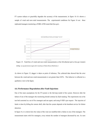 FT system reduces or gracefully degrades the accuracy of the measurement, in figure 16 it’s shown a

sample of voted and non-voted measurements. The experimental conditions for Figure 16 are: three

replicated managers monitoring a FORE-ATM router/hub (hcs-gw).




                                                               V o t e d a n d N O N - v o t e d D a t a c o llected by one of the
                                                               R e p l i c a M a n a g e m e n t A p p l ic a t i o n ( D a g g e r - U l t r a 2 )


                                                   727300000




                                                   727250000




                                                   727200000
                 IfOutOctets - GB port at HCS-GW




                                                   727150000

                                                                                                                                                      Voted-IfO u t O c t e t s
                                                                                                                                                      Dagger-IfOutOctets

                                                   727100000




                                                   727050000




                                                   727000000




                                                   726950000

                                                                                T ime (seconds)



  Figure 15. Fault-free of voted and non-voted measurements at the Gb-ethernet port at hcs-gw (router)

  using .iso.org.dod.internet.mgmt.mib-2.interfaces.ifTable.ifEntry.ifOutOctets.3



As shown in Figure 15, dagger is taken as point of reference. The collected data showed that the error

between the voted and non-voted measurements is not greater than 0.03%. This behavior is reflected in a

qualitative view to the figure.



4.4. Performance Degradation after Fault Injections

One of the main assumptions for the FT-system is the fail-stop model of the system. However after the

failure of one of the managers the monitoring should continue by fault masking. The experiments run at the

test bed consisted in a set of five managers and one agent, and using 8 OID’s per request. The injection of

faults is done by killing the remote shell, after that the system depends in the heartbeat service for failure

detection.

In figure 16, it is shown how the values of the voter are modified after a failure in one of the managers. The

measurement starts with five managers, every minute the number of managers decreased by one. As seen
 