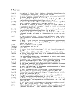 8. References

[Agui97]        M. Aguilera, W. Chen, S. Toueg.” Heartbeat: A timeout-Free Failure Detector for
                Quiescent Reliable Communication”, Cornell University, July 1997.
[Alvi96]        L. Alvisi., K. Marzullo. “ Message Logging: Pessimistic, Optimistic and Casual”, IEEE
                Int. Symp of Distributed Computing, pp 229-235 1995.
[Aro95]         A. Aurora, S. Kulkarni “Designing Masking Fault via Non-Masking Fault Tolerance”,
                IEEE Symposium on Reliable Distributed Systems, 1995, pp 174-185.
[Beed95]        G. Beedubahil, A. Karmarkar, U. Pooch.” Fault Tolerant Object Replication Algorithm”,
                TR-95-042, Dept. of Computer Science, Texas A&M, October, 1995
[Begu97]        A. Beguelin, E. Seligman, P. Stephan.” Application Level Fault Tolerance in
                Heterogeneous Networks of Workstations”, Journal of Parallel and distributed
                Computing, Vol 43, pg 147-155, 1997.
[Bras95]        F. Brasileiro, P. Ezhichelvan. “TMR Processing without explicit clock synchronisation”,
                IEEE Symposium on Reliable Distributed Systems 1995, pp 186-195.
[Doer90]        W. Doeringer, D. Dykeman, et.al. “A Survey of Light-Weight Transport Protocols for
                High-Speed Networks”, IEEE Trans. On Communications, Vol. 38, No.11, pp 2025-
                2035.
[Dol97]         S. Dolev, A. Israeli, S. Moran. “ Uniform Dynamic Self-Stabilizing Leader Election”,
                IEEE Transactions on Parallel and Distributed Systems, vol. 8., No. 4, April, pp 424-
                440,1997.
[Duar96]        E. Duarte, T. Nanya. “Hierarchical adaptive distributed system-level diagnosis applied
                for SNMP-based network fault management”, IEEE Symposium on reliable distributed
                systems, 1996, pp 98-107.
[Feit97]        S. Feit. “ SNMP”, McGraw Hill, NY, 1997.
[Georg98a ]     Paper being fixed by Dave and Tim.
[Georg98b]      Luises Thesis…..
[John97]        D. Johnson. “Sender-Based Message Logging”, IEEE Fault Tolerant Computing, pp 14-
                19, 1987.
[Landi98]       S, Landis, R. Stento “CORBA with Fault Tolerance”, Object Magazine, March 1998,
[Maffe96]       S. Maffeis. “Fault Tolerant Name Server”, IEEE Symposium on reliable distributed
                systems, 1996, pp 188-197.
[OSI87]         OSI, Information Processing Systems – Specification of the Abstract Syntax Notation
                One ASN.1, ISO 8824, December 1987.
[Paris94]       J. Franciois, Paris.” A highly Available Replication Control Protocol Using Volatile
                Witnesses”, IEEE Intl Conference of Distrib. Comp. Systems, 1994, pp 536-543,
[Prad96]        D. Pradhan. “Fault Tolerant Computer System Design”, Prentice Hall: NJ, 1995.
[Rose90]        M. Rose and K. McCloghrie. “Structure and Identification of Management Information
                for TCP/IP based Internets”, RFC 1155, 1990
[Rose94]        M. Rose. “The Simple book – An Introduction to Internet Management”, 2nd edition,
                Prentice Hall, Englewooed Cliffs, NJ, 1994.
[Saha93]        D. Saja, S. Rangarajan, S. Tripathi.” Average Message Overhead of Replica Control
                Protocols”, 23th IEEE Intl Conf on Distrib Computing Systems, pp 474-481, 1993
[Scho97]        J. Schowalder. “Network Management by delegation” , Computer Networks and ISDN
                Systems, No. 29, 1997. Pp 1843-1852
[Sing94]        G. Singh, M. Bommareddy. “Replica Placement in a Dynamic Network”, IEEE Intl
                Confernce of Distributed Computing Systems, pp 528-535, 1994.
[Wolf91]        O. Wolfson, S. Sengrupta, Y. Yemini. “Managing Communication Networks by
                Monitoring Databases” IEEE Transactions on Software Engineering” Vol. 17 No. 9. Sep
                1991, pp 944-953.
[WU97]          C. Wu.” Replica Control Protocols that guarantee high availability and low access cost”,
                Thesis – Ph.D., University of Illionis – Urbana Campaign, 1993.
[XU96]          J. Xu, B. Randell, et.al.” Fault Tolerant in Concurrent Object Oriented Software through
                Coordinated Error Recovery.”, FTCS-25 Submission, University New-Castle, 1996.
 