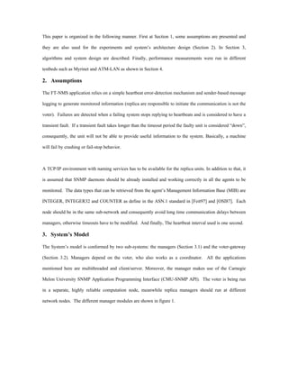 This paper is organized in the following manner. First at Section 1, some assumptions are presented and

they are also used for the experiments and system’s architecture design (Section 2). In Section 3,

algorithms and system design are described. Finally, performance measurements were run in different

testbeds such as Myrinet and ATM-LAN as shown in Section 4.

2. Assumptions

The FT-NMS application relies on a simple heartbeat error-detection mechanism and sender-based message

logging to generate monitored information (replica are responsible to initiate the communication is not the

voter). Failures are detected when a failing system stops replying to heartbeats and is considered to have a

transient fault. If a transient fault takes longer than the timeout period the faulty unit is considered “down”,

consequently, the unit will not be able to provide useful information to the system. Basically, a machine

will fail by crashing or fail-stop behavior.



A TCP/IP environment with naming services has to be available for the replica units. In addition to that, it

is assumed that SNMP daemons should be already installed and working correctly in all the agents to be

monitored. The data types that can be retrieved from the agent’s Management Information Base (MIB) are

INTEGER, INTEGER32 and COUNTER as define in the ASN.1 standard in [Feit97] and [OSI87]. Each

node should be in the same sub-network and consequently avoid long time communication delays between

managers, otherwise timeouts have to be modified. And finally, The heartbeat interval used is one second.

3. System’s Model

The System’s model is conformed by two sub-systems: the managers (Section 3.1) and the voter-gateway

(Section 3.2). Managers depend on the voter, who also works as a coordinator. All the applications

mentioned here are multithreaded and client/server. Moreover, the manager makes use of the Carnegie

Melon University SNMP Application Programming Interface (CMU-SNMP API). The voter is being run

in a separate, highly reliable computation node, meanwhile replica managers should run at different

network nodes. The different manager modules are shown in figure 1.
 