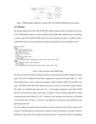 Thread for Heartbeat
                                   Listening            SNMP OBject Handler
                               UDP_echo server                                                         MIB
                                                                                                     Database



                                                              CMU - API

                                                                                  Reliable
                                                                              Communication with
                                                                                  Gateway
                                                                                                   Events Local
                                                                                                      Data


                                                UDP Sockets                      TCP Sockets




     Figure 1. SNMP Manager Application, using the CMU-API to handle SNMP packets for the agents

3.1. Manager

The manager application uses the CMU-SNMP API to handle snmpget packets to the agents. It has access

to a local MIB database (Figure 1.) which is handled by HCS_SNMP Object handler (Figure 2.), this object

is used to support all the different MIBs found in all network management agents. In addition to that, a

simple UDP_Echo server runs concurrently for handling of the heartbeat service provided by the voter.


class HCS_SNMP {
private:
   struct snmp_session session, *ss;
   struct snmp_pdu *pdu, *response1;
   struct variable_list *vars;
   char* gateway, *community;
   int Port;
   oid name[MAX_NAME_LEN];
   int name_length;
   int HCS_SNMPCommunication(snmp_pdu* response, char** varname, char** value);
public:
  HCS_SNMP(char* gateway, char* community);
  ~HCS_SNMP();
   int HCS_SNMPGet(char** namesobjid, int number, char** varname, char** value);

};

                                   Figure 2. Class description of the SNMP Object

The main goal of the FT-NMS is distributed method for reliable monitoring of MIBs handled at different

agents. The system is designed to keep a heavy weight process running for each agent (Figure 1.). Each

heavy-weight process is able to handle 64 simultaneous Object Identifiers (OID) from the MIB at any

agent. The SNMP API provides all the libraries and services to convert from the Abstract Syntax Notation

One (ASN.1) to the different data types used in C++. Each manager is designed to read a table of OIDs

that has to monitor from the agents using polling. In addition to that the manager should define a polling

strategy and write all the responses to a file. Furthermore, each manager creates and sends a TCP packet

with the format shown in Figure 5. to the main voter application informing the results gathered from the

agents being monitored.

Also, the sampling time and the number of samples to monitor is defined for every OID. In order to reach

accuracy in the measurement, synchronization is required to achieve concurrency on each poll, otherwise

the differences between the value sampled or measured to agenti at To and any ∆T will have a misalignment
 