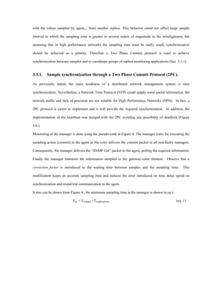 with the values sampled by agentI+1 from another replica. This behavior could not affect large sample

interval in which the sampling time is greater in several orders of magnitude to the misalignment, but

assuming that in high performance networks the sampling time must be really small, synchronization

should be achieved as a priority. Therefore a Two Phase Commit protocol is used to achieve

synchronization between samples and to coordinate groups of replica monitoring applications (Sec. 3.1.1)


3.1.1. Sample synchronization through a Two Phase Commit Protocol (2PC).

As previously stated, the main weakness of a distributed network management system is time

synchronization. Nevertheless, a Network Time Protocol (NTP) could supply some useful information, the

network traffic and lack of precision are not suitable for High Performance Networks (HPN). In fact, a

2PC protocol is easier to implement and it will provide the required synchronization. In addition, the

implementation of the heartbeat was merged with the 2PC avoiding any possibility of deadlock (Figure

3.b.).

Monitoring at the manager is done using the pseudo-code at Figure 4. The manager waits for executing the

sampling action (commit) to the agent as the voter delivers the commit packet to all non-faulty managers.

Consequently, the manager delivers the “SNMP Get” packet to the agent, polling the required information.

Finally the manager transmits the information sampled to the gateway-voter element. Observe that a

correction_factor is introduced to the waiting time between samples and the sampling time.            This

modification keeps an accurate sampling time and reduces the error introduced on time delay spend on

synchronization and round-trip communication to the agent.

It also can be drawn from Figure 4., the minimum sampling time at the manager is shown in eq.1.

                           Tpc + Tsnmpget +TmsgResponse.                                          (eq. 1)
 