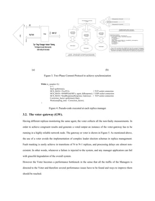 Request to Commit

                                                                                                Accepting Commit
                                                                                                     LWP                             Request to Commit


                                                                                                                                             Request to Commit
                 2PC
         1
                                                                                                                                                          Mutlthreaded 2PC commit
                                                                                                                                                         protocol for synchronization
                                                                             Commit



                 Msg Packet                  Manager     2    SNMP GET       Bounded
                                                                              Thread
                                                                                                    Commit
                                                                                                                          Commit
                                                                                                                          Bounded
                                                                                                                           Thread
VOTER




                                                                                                    Bounded                               //Thread Content
                                                                                                     Thread                               void* commit(void* sockdesc){
                                                                                                                                             read (sock_desc, commit_request);
                                                                                                                                             P(mutex);
                                                                                                                                             n_commits++;
                                                                                                                                             V(mutex);

             3                                                                                                                               wait_until (ncommits==n_available_managers);
                                                                                                                                             write(sock_desc, "GO");
                                                                                                                                             P(mutex);
                                                                                                                                             n_commits--;
                                                                                                                                             V(mutex);
                         Tpc + Tmsg +Tsnmpget + Interval = Timming           Manager
                                                                                                                                          }


                           The Manager only waits (Interval seconds)                                Manager
                                                                                                                          Manager

                                                                                                                                            The LWP monitors the TIMEOUT for the commit Threads,

                                before making the next sample                                                                             therfore if from the available managers one fails to COMMIT
                                                                                                                                            the whole operation should fail by a TIMEOUT and send a
                                                                                                                                            CANCEL but without minding the simultaneously approach



                                                                          GOAL: Use the 2PC to achieve synchronicity
                                                                         between the Manager and the Voting Application




                       (a)                                                                                                          (b)

                                              Figure 3. Two Phase Commit Protocol to achieve synchronization


                                        While (n_samples>I){
                                                  I++;
                                                  Start=gethrtime();
                                                  HCS_MAN->TwoPC();                          // TCP socket connection
                                                  HCS_MAN->SNMPGet(OID’s, agent, &Response); // UDP socket connection
                                                  HCS_MAN->SendResponse(Response, Gateway); // TCP socket connection
                                                  Correction_factor=gethrtime()-Start;
                                                  Wait(sampling_time - Correction_factor);
                                        }

                                                        Figure 4. Pseudo-code executed at each replica manager

        3.2. The voter–gateway (GW).

        Having different replicas monitoring the same agent, the voter collects all the non-faulty measurements. In

        order to achieve congruent results and generate a voted output an instance of the voter-gateway has to be

        running in a highly reliable network node. The gateway or voter is shown in Figure 5. As mentioned above,

        the use of a voter avoids the implementation of complex leader election schemas in replica management.

        Fault masking is easily achieve in transitions of N to N-1 replicas, and processing delays are almost non-

        existent. In other words, whenever a failure is injected to the system, and any manager application can fail

        with graceful degradation of the overall system.

        However the Voter becomes a performance bottleneck in the sense that all the traffic of the Managers is

        directed to the Voter and therefore several performance issues have to be found and ways to improve them

        should be reached.
 